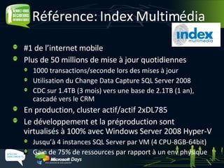 Référence: Index Multimédia #1 de l’internet mobile Plus de 50 millions de mise à jour quotidiennes 1000 transactions/seconde lors des mises à jour Utilisation du Change Data Capture SQL Server 2008 CDC sur 1.4TB (3 mois) vers une base de 2.1TB (1 an), cascadé vers le CRM En production, cluster actif/actif 2xDL785 Le développement et la préproduction sont  virtualisés à 100% avec Windows Server 2008 Hyper-V Jusqu’à 4 instances SQL Server par VM (4 CPU-8GB-64bit) Gain de 75% de ressources par rapport à un env physique 