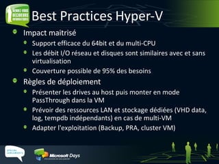 Best Practices Hyper-V Impact maitrisé Support efficace du 64bit et du multi-CPU Les débit I/O réseau et disques sont similaires avec et sans virtualisation Couverture possible de 95% des besoins Règles de déploiement Présenter les drives au host puis monter en mode PassThrough dans la VM Prévoir des ressources LAN et stockage dédiées (VHD data, log, tempdb indépendants) en cas de multi-VM Adapter l'exploitation (Backup, PRA, cluster VM) 