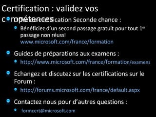 Certification : validez vos compétences Offre de certification Seconde chance : Bénéficiez d’un second passage gratuit pour tout 1 er  passage non réussi  www.microsoft.com/france/formation   Guides de préparations aux examens : http://www.microsoft.com/france/formatio n/examens Echangez et discutez sur les certifications sur le Forum :  http://forums.microsoft.com/france/default.aspx Contactez nous pour d’autres questions : [email_address]   