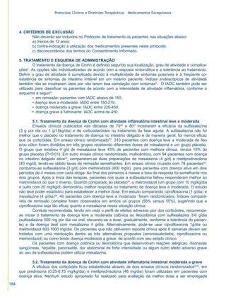 Protocolos Clínicos e Diretrizes Terapêuticas – Medicamentos Excepcionais




      4. CRITÉRIOS DE EXCLUSÃO
             Não deverão ser incluídos no Protocolo de tratamento os pacientes nas situações abaixo:
             a) menos de 12 anos;
             b) contra-indicação à utilização dos medicamentos presentes neste protocolo;
             c) disconcordância dos termos do Consentimento Informado.

      5. TRATAMENTO E ESQUEMA DE ADMINISTRAÇÃO
               O tratamento da doença de Crohn é definido segundo sua localização, grau de atividade e complica-
      ções2. As opções são individualizadas de acordo com a resposta sintomática e a tolerância ao tratamento.
      Definir o grau de atividade é complicado devido à multiplicidade de sintomas possíveis e à freqüente co-
      existência de sintomas de intestino irritável em um mesmo paciente. Índices endoscópicos de atividade
      também não se mostraram úteis por não terem boa correlação com sintomas5. O IADC também pode ser
      utilizado para classificar os pacientes de acordo com a intensidade de atividade inflamatória, conforme o
      esquema a seguir5:
               • em remissão: pacientes com IADC abaixo de 150.
               • doença leve a moderada: IADC entre 150-219.
               • doença moderada a grave: IADC entre 220-450.
               • doença grave a fulminante: IADC acima de 450.

              5.1. Tratamento da doença de Crohn com atividade inflamatória intestinal leve a moderada
              Ensaios clínicos publicados nas décadas de 7020 e 8021 mostraram a eficácia da sulfasalazina
      (3 g por dia ou 1 g/15kg/dia) e de corticosteróides no tratamento da fase aguda. A sulfasalazina não foi
      melhor que o placebo no tratamento de doença no intestino delgado e de maneira geral, foi menos eficaz
      que os corticóides. Em ensaio clínico randomizado22, 310 pacientes com doença leve a moderada de íleo
      e/ou cólon foram divididos em três grupos recebendo diferentes doses de mesalazina e um grupo placebo.
      O grupo que recebeu 4 g/d de mesalazina teve 43% de pacientes com melhora clínica, versus 18% do
      grupo placebo (P<0,01). Em outro ensaio clínico randomizado, multicêntrico, com 94 pacientes com doença
      no intestino delgado ativa23, compararam-se duas preparações de mesalazina (4 g/d) e metilprednisolona
      (40 mg/d), tendo-se obtido taxas de remissão semelhantes. Em ensaio clínico cruzado com 78 pacientes24,
      comparou-se sulfasalazina (3 g/d) com metronidazol (800 mg/d) para pacientes com doença ativa em dois
      períodos de 4 meses com cada droga. Ao final dos primeiros 4 meses a taxa de resposta foi semelhante nos
      dois grupos. Após a troca das terapias, pacientes nos quais a sulfasalazina falhou responderam melhor ao
      metronidazol do que o inverso. Quando comparado ao placebo25, o metronidazol (um grupo com 10 mg/kg/dia
      e outro com 20 mg/kg/d) demonstrou melhor resposta no tratamento de doença leve a moderada. O estudo
      não teve poder estatístico para estabelecer a melhor dose. Em estudo comparando ciprofloxacina (1 g/dia) e
      mesalazina (4 g/dia)26, 40 pacientes com doença leve a moderada foram randomizados. Índices compará-
      veis de remissão completa foram observados em ambos os grupos (56% versus 55%), sugerindo que a
      ciprofloxacina seja tão eficaz quanto a mesalazina nessa situação clínica.
              Conduta recomendada: tendo em vista o perfil de efeitos adversos pior dos corticóides, recomenda-
      se iniciar o tratamento da doença leve a moderada colônica ou ileocolônica com sulfasalazina 3-6 g/dia
      (sulfasalazina 500 mg por dia via oral, elevando-se a dose, gradualmente, conforme a tolerância do pacien-
      te) e da doença ileal com mesalazina 4 g/dia. Alternativamente, pode-se usar ciprofloxacina 1g/dia ou
      metronidazol 800-1000 mg/dia. Os pacientes que não obtiverem reposta clínica após 6 semanas devem ser
      tratados com uma medicação dentre as três alternativas propostas (aminossalicilatos, ciprofloxacina ou
      metronidazol) ou como tendo doença moderada a grave, de acordo com seu estado clínico.
              Os pacientes com doença colônica ou ileocolônica que desenvolvam reações alérgicas, discrasias
      sangüíneas, hepatite, pancreatite, dor abdominal de forte intensidade ou algum outro efeito adverso grave
      ao uso da sulfasalazina podem utilizar mesalazina.

             5.2. Tratamento da doença de Crohn com atividade inflamatória intestinal moderada a grave
             A eficácia dos corticóides ficou estabelecida através de dois ensaios clínicos randomizados8,20, em
      que prednisona (0,25-0,75 mg/kg/dia) e metilprednisolona (48 mg/dia) foram utilizadas em pacientes com
      doença ativa. Nenhum estudo apropriado foi realizado para avaliação da melhor dose a ser empregada

184
 