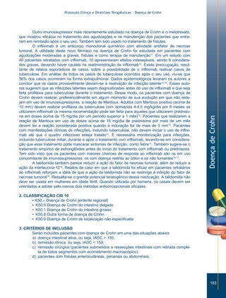 Protocolo Clínico e Diretrizes Terapêuticas – Doença de Crohn




         Outro imunossupressor mais recentemente estudado na doença de Crohn é o metotrexato,
que mostrou eficácia no tratamento das agudizações e na manutenção dos pacientes que entra-
ram em remissão após o seu uso. Também tem sido usado no tratamento de fístulas.
         O infliximab é um anticorpo monoclonal quimérico com atividade antifator de necrose
tumoral. A utilidade deste novo fármaco na doença de Crohn foi estudada em pacientes com
agudizações moderadas a graves, fístulas e como terapia de manutenção11. Em um estudo com
40 pacientes retratados com infliximab, 10 apresentaram efeitos indesejáveis, sendo 6 considera-
dos graves, devendo haver cautela na readministração de infliximab12. Existe preocupação, resul-
tante de relatos esporádicos de casos, sobre a possibilidade de o infliximab reativar casos de
tuberculose. Em análise de todos os casos de tuberculose ocorridos após o seu uso, viu-se que
56% dos casos ocorreram na forma extrapulmonar. Dados epidemiológicos levaram os autores a
concluir que os casos provavelmente deviam-se à reativação de infecção latente13,14. Esses auto-
res sugerem que as infecções latentes sejam diagnosticadas antes do uso de infliximab e que seja
feita profilaxia para tuberculose durante o tratamento. Desse modo, os pacientes com doença de
Crohn devem realizar, preferencialmente em algum momento de sua evolução em que não este-
jam em uso de imunossupressores, a reação de Mantoux. Adultos com Mantoux positivo (acima de
10 mm) devem realizar profilaxia da tuberculose com isoniazida 4-4,5 mg/kg/dia por 6 meses se
utilizarem infliximab (a mesma recomendação pode ser feita para aqueles que utilizarem predniso-
na em doses acima de 15 mg/dia por um período superior a 1 mês)15. Pacientes que realizarem a




                                                                                                      Doença de Crohn
reação de Mantoux em uso de doses acima de 15 mg/dia de prednisona por mais de um mês
devem ter a reação considerada positiva quando a induração for de mais de 5 mm15. Pacientes
com manifestações clínicas de infecções, incluindo tuberculose, não devem iniciar o uso de inflixi-
mab até que o quadro infeccioso esteja tratado12. É necessária monitorização para infecções,
incluindo tuberculose miliar, durante e após o tratamento com infliximab, levando-se em considera-
ção que esse tratamento pode mascarar sintomas de infecção, como febre12. Também sugere-se o
tratamento empírico de estrongilóides antes do início do tratamento com infliximab ou prednisona.
Tem sido visto que os pacientes com maiores chances de resposta ao infliximab são os em uso
concomitante de imunossupressores, os com doença restrita ao cólon e os não fumantes16,17.
         A talidomida também parece reduzir a ação do fator de necrose tumoral, além de reduzir a
ação da interleucina-1218. Relatos de caso em que a talidomida foi eficaz em pacientes refratários
ao infliximab reforçam a idéia de que a ação da talidomida não se restringe à inibição do fator de
necrose tumoral19. Ressalta-se o grande potencial teratogênico dessa medicação. A talidomida não
deve ser usada em mulheres em idade fértil. Quando utilizada por homens, os casais devem ser
orientados a adotar pelo menos dois métodos anticoncepcionais eficazes.

2. CLASSIFICAÇÃO CID 10
      • K50.– Doença de Crohn [enterite regional]
      • K50.0 Doença de Crohn do intestino delgado
      • K50.1 Doença de Crohn do intestino grosso
      • K50.8 Outra forma de doença de Crohn
      • K50.9 Doença de Crohn de localização não especificada

3. CRITÉRIOS DE INCLUSÃO
       Serão incluídos pacientes com doença de Crohn em uma das situações abaixo:
       a) doença intestinal ativa, ou seja, IADC > 150;
       b) remissão clínica, ou seja, IADC < 150;
       c) remissão cirúrgica (pacientes submetidos a ressecções intestinais com retirada comple-
          ta de todos segmentos com acometimento macroscópico);
       d) pacientes com fístulas enterocutâneas, perianais ou abdominais.




                                                                                                         183
 