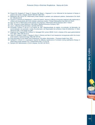 Protocolo Clínico e Diretrizes Terapêuticas – Doença de Crohn




50. Present DH, Rutgeerts P, Targan S, Hanauer SB, Mayer L, Hogezand V, et al. Infliximab for the treatment of fistulas in
    patients with Crohn´s disease. NEJM 1999;340:1398:1405.
51. Baldassano RN, Piccoli DA. Inflammatory bowel disease in pediatric and adolescent patients. Gastroenterol Clin North
    Am 1999;28:445-58.
52. Facchini S, Candusso M, Martelossi S, Liubich M, Panfili E, Ventura A. Efficacy of long-term treatment with thalidomide in
    children and young adults with Crohn disease: preliminary results. J Pediatr Gastroenterol Nutr 2001;32:178-81.
53. Katz JA, Pore G. Inflammatory bowel disease and pregnancy. Inflammatory Bowel Diseases 2001:7:146-57.
54. PDR - Physician’s Desk Reference, 55th edition, Medical Economics Company. 2001.
55. Lacy C. Infliximab Drug Information. Uptodate 2001;9(3).
56. Anvisa/MS, Portaria nº 354 de 15 de agosto de 1997. Regulamentação do registro, da produção, da fabricação, da
    comercialização, da exposição à venda, da prescrição e da dispensação dos produtos à base de talidomida. In: Diário
    Oficial da União, 18 de agosto de 1997.
57. Wagtmans MJ, Hogezand RA, Griffioen G, Verspaget HW, Lamers CBHW. Crohn´s disease of the upper gastrointestinal
    tract. Neth J Med 1997;50:s2-s7.
58. Layer PH, Goebell H, Keller J, Dignass A, Klotz U. Delivery and fate of oral mesalamine microgranules within the human
    small intestine. Gastroenterology 1995;108:1427-33.
59. Drug Information for the Health Care Professional. 21th edition, Micromedex – Thompson Health Care. 2001.
60. Campbell S, Ghosh S, Is neutropenia required for effective maintenance of remission during azathioprine therapy in
    inflammatory bowel disease? Eur J Gastroenterol 2001:13:1073-76.
61. Rampton DS. Methotrexate in Crohn’s disease. Gut 2001;48:790-91.




                                                                                                                                 Doença de Crohn




                                                                                                                                    193
 