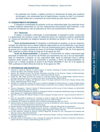 Protocolo Clínico e Diretrizes Terapêuticas – Doença de Crohn




         • Em pacientes com fístulas, o objetivo primário é o fechamento de todas elas (ausência
           de drenagem, com compressão leve do trajeto fistuloso, durante um mês10) e a manuten-
           ção deste estado sem o surgimento de novas fístulas por pelo menos 6 meses5.

10. CONSENTIMENTO INFORMADO
        É obrigatória a cientificação do paciente, ou de seu responsável legal, dos potenciais riscos
e efeitos colaterais relacionados ao uso dos medicamentos preconizados neste Protocolo, o que
deverá ser formalizado por meio da assinatura de Termo de Consentimento Informado.

        10.1. Talidomida
        O registro, a produção, a fabricação, a comercialização, a exposição à venda, a prescrição
e a dispensação dos produtos à base de talidomida devem ser realizados conforme estabelecido
na Portaria da Secretaria de Vigilância Sanitária do Ministério da Saúde nº 354, de 15 de agosto
de 1997.
        Termo de Esclarecimento: É obrigatória a cientificação do paciente, ou de seu responsá-
vel legal, dos potenciais riscos e efeitos colaterais relacionados ao uso da talidomida, o que deverá
ser formalizado por meio da assinatura do Termo de Esclarecimento para o Usuário da Talidomida,
de acordo com o modelo constante do Anexo IV da Portaria SNVS/MS nº 354, de 15 de agosto de
1997, publicada no Diário Oficial da União de 18 de agosto de 1997.




                                                                                                                                   Doença de Crohn
        Termo de Responsabilidade: É obrigatório o conhecimento do médico responsável pela
prescrição da talidomida, dos termos da Portaria que regulamenta seu uso e da sua responsabili-
dade em esclarecer o paciente, ou seu responsável legal, sobre os potenciais riscos e efeitos
colaterais deste produto. Deve ser preenchido e assinado o Termo de Responsabilidade, de
acordo com o modelo constante do Anexo III da Portaria SNVS/MS nº 354, de 15 de agosto de
1997, publicada no Diário Oficial da União de 18 de agosto de 1997.

11. REFERÊNCIAS BIBLIOGRÁFICAS
1. Kornbluth A, Sachar D, Salomon P. Crohn’s disease. In: Feldman: Sleisenger & Fordtran’s Gastrointestinal and Liver
    Disease. 6th edition. W.B. Saunders Company, 1998.
2. Hanauer SB, Sandborn W and The Practice Parameters Committee of The American College of Gastroenterology.
    Management of Crohn´s Disease in Adults. Am J Gastroenterol 2001;96: 635-43.
3. Gaburri PD, JMF Chebli, de Castro LE, Ferreira JO, Lopes MH, Ribeiro AM, et al. Epidemiologia, aspectos clínicos e
    evolutivos da doença de Crohn: um estudo de 60 casos. Arq Gastroenterol 1998;35:240-46.
4. Best WR, Becktel JM, Singleton JW. Rederived values of the eight coefficients of the Crohn’s Disease Activity Index
    (CDAI). Gastroenterology 1979;77:843-46.
5. Sandborn WJ, Feagan BG, Hanauer SB, Lochs H, Lofberg R, Modigliani R, Present DH et al. A review of activity indices
    and efficacy endpoints for clinical trials of medical therapy in adults with Crohn´s disease. Gastroenterology 2002;122:512-
    30.
6. Cosnes J, Beaugerie L, Franck C, Gendre JP. Smoking cessation and the course of Crohn’s disease: an interventional
    study. Gastroenterology 2001;120:1093-99.
7. Felder JB, Korelitz BI, Rajapakse R, Schwarz S, Horatagis AP. Effects of nonsteroidal antiinflamatory drugs on inflammatory
    bowel disease. Am J Gastroenterol 2000;95:1949-54.
8. Stein RB, Lichtenstein GR. Medical Therapy for Crohn’s Diseases-The State of the Art. Surg Clin North Am 2001;81:71-
    101.
9. Kane SV, Schoenfeld P, Sandborn WJ, Tremaine W, Hofer R, Feagan BG. Systematic Review: the effectiveness of
    budesonide therapy for Crohn´s disease. Aliment Pharmacol Ther 2002;16:1509-17.
10. Lichtenstein GR. Treatment of fistulizing Crohn’s Disease. Gastroenterology 2000;119:1132-47.
11. National Institute for Clinical Excellence. Guindance on the use of infliximab for Crohn’s disease. April 2002. [consultado
    em 13 de maio de 2002]. Disponível em www.nice.org.uk.
12. Indústria Química e Farmacêutica Schering-Plough. Remicade – Infliximab 100mg (bula do medicamento).
13. Keane J, Gershon S, Wise RP, Mirabile-Levens E, Kasznica J, Schwieterman WD, et al. Tuberculosis associated with
    infliximab, a tumor necrosis factor alpha-neutralizing agent. NEJM 2001; 345(15):1098-104.
14. Lim WS, Powell RJ, Johnston ID, Zhang Z, Correa H, Bégué RE, De Rosa FG, et al. Tuberculosis and Treatment with
    Infliximab. N Engl J Med 2002;346:623-26.
15. Targeted Tuberculin Testing and Treatment of Latent Tuberculosis Infection. American Thoractic Sciety. MMWR Recomm
    Rep 2000; 49(RR-6):1-51
16. Parsi MA, Achkar JP, Richardson S, Katz J, Hammel JP, Lashner BA, Brzezinski. Predictors of response to infliximab in
    patients with Crohn’s disease. Gastroenterology 2002;123:707-13.



                                                                                                                                      191
 