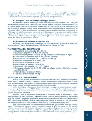Protocolo Clínico e Diretrizes Terapêuticas – Doença de Crohn




fibroestenótica dificilmente leva a uma obstrução intestinal completa, catastrófica e repentina1,
situações em que outras causas devem ser cogitadas, como aderências e volvos. Recomendam-
se tratamento conservador e observação por equipe clínico-cirúrgica treinada.

        6.4. Doença de Crohn em esôfago, estômago e duodeno
        Acometimento apenas do esôfago é raro e somente 5% dos pacientes com Crohn têm
acometimento gastroduodenal. Existem poucos estudos sobre o tratamento dessas manifestações
da doença. Quando ocorre acometimento do estômago e do duodeno é racional o uso de drogas
que diminuam a agressão péptica, sendo indicados sulcralfato, bloqueadores H2 ou inibidores da
bomba de próton57. Os aminossalicilatos não atingem concentração terapêutica no esôfago e no
estômago, pois são formulados de maneira a serem liberados em segmentos mais distais no trato
digestivo58, não sendo úteis para o tratamento da doença nesses locais. Tendo-se em vista essas
considerações, o tratamento da doença nessas localizações segue as mesmas diretrizes do trata-
mento das formas ileocolônicas da doença.

      6.5. Pacientes com Síndrome do Intestino Curto
      Pacientes com complicações decorrentes de múltiplas ressecções cirúrgicas devem ser
encaminhados a Centros de Referência para o Tratamento da Doença de Crohn.




                                                                                                      Doença de Crohn
7. APRESENTAÇÃO DOS MEDICAMENTOS
      • Sulfasalazina: comprimidos de 500 e 800 mg
      • Mesalazina: comprimidos de 400, 500 e 800 mg
      • Metronidazol: comprimidos de 250 e 400 mg; suspensão pediátrica com 40 mg/ml
      • Ciprofloxacina: comprimidos de 100, 200, 250, 500 e 750 mg
      • Hidrocortisona: frasco-ampola de 100, 300, 500 e 1000 mg
      • Prednisona: comprimidos de 5, 20 e 50 mg
      • Azatioprina: comprimidos de 50 mg
      • 6-mercaptopurina: comprimidos de 50 mg
      • Metotrexate: frasco-ampola com 25, 50 e 500 mg
      • Ciclosporina: cápsulas de 10, 25, 50 e 100 mg; solução oral com 100 mg/ml; ampolas
        com 50 e 250 mg
      • Infliximab: frasco-ampola com 100 mg
      • Talidomida: comprimidos de 100 mg

8. EVOLUÇÃO E ACOMPANHAMENTO
        Não há indicação do acompanhamento da atividade da doença por métodos endoscópicos,
pois a melhora endoscópica não é o objetivo primário do tratamento. A cada seis meses, o IADC
deve ser reavaliado e encaminhado ao Gestor Estadual, assim como sempre que uma medicação
estiver sendo iniciada, reiniciada ou sua dose estiver sendo alterada.
        Antes do início da sulfasalazina, devem-se realizar hemograma, testes hepáticos, creatini-
na e exame qualitativo de urina (EQU). Estes exames devem ser repetidos a cada duas semanas
nos primeiros três meses, mensalmente no segundo e terceiro meses e, após, trimestralmente ou
quando clinicamente indicado54.
        Durante o uso de mesalazina recomendam-se dosagens antes do tratamento e, após,
periodicamente, de uréia, creatinina e exame qualitativo de urina, pois pacientes com insuficiência
renal têm maiores chances de desenvolver nefrite intersticial e síndrome nefrótica. Valores de ALT,
AST, bilirrubinas e fosfatase alcalina podem elevar-se durante o tratamento, mas usualmente
normalizam mesmo com a continuidade do tratamento. A incidência de hepatite é rara59.
        Não existe esquema de monitorização laboratorial para a ciprofloxacina e para o metroni-
dazol. A ciprofloxacina altera os testes hepáticos em cerca de 2% dos casos, em 1% altera a
creatinina e a uréia e em 0,5% causa alterações hematológicas. Os pacientes em uso de metroni-
dazol não devem consumir álcool até três dias após a interrupção do medicamento. A terapia
prolongada com metronidazol pode ocasionar o desenvolvimento de neuropatia periférica, que se

                                                                                                         189
 