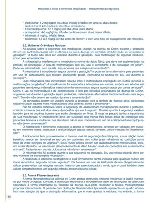 Protocolos Clínicos e Diretrizes Terapêuticas – Medicamentos Excepcionais




             •   prednisona: 1-2 mg/kg por dia (dose inicial) divididos em uma ou duas doses;
             •   azatioprina: 2-2,5 mg/kg por dia, dose única diária;
             •   6-mercaptopurina: 1-1,5 mg/kg por dia, dose única diária;
             •   ciclosporina: 4-6 mg/kg/dia, infusão contínua ou em duas doses diárias;
             •   infliximab: 5 mg/kg, infusão lenta;
             •   talidomida: 1,5 a 2 mg/kg por dia antes de dormir52 e com uma hora de espaçamento das refeições.

               6.2. Mulheres Grávidas e Nutrizes
               As dúvidas sobre a segurança das medicações usadas na doença de Crohn durante a gestação
      devem ser contrabalançadas com evidências de que a doença em atividade também pode ser prejudicial à
      gestação53. O IADC não deve ser utilizado durante a gestação, pela modificação de algumas variáveis,
      como peso e hematócrito.
               A sulfasalazina interfere com o metabolismo normal do ácido fólico, que deve ser suplementado no
      período pré-concepção. A taxa de malformações com seu uso é semelhante à da população em geral53.
      Pode ser administrada, com cautela, em pacientes que estejam amamentando54.
               A mesalazina é considerada segura durante a gestação53 e pode ser uma alternativa para pacientes
      em uso de sulfasalazina que estejam planejando gestar. Aconselha-se cautela no seu uso durante a
      gestação54 .
               Duas metanálises não encontraram relação entre o metronidazol empregado em curtos períodos e
      malformações congênitas53. A ciprofloxacina foi associada a artropatias em animais, embora em estudos em
      pacientes sem doença inflamatória intestinal tenha-se mostrado segura quando usada por curtos períodos53.
      Como o uso do metronidazol e da ciprofloxacina é feito por períodos prolongados na doença de Crohn,
      sugere-se que durante a gestação sejam preteridos, preferindo-se alternativas medicamentosas mais segu-
      ras53. Também não devem ser usados durante a amamentação54.
               Os corticóides podem ser usados durante a gestação para o controle de doença ativa, parecendo
      razoável utilizar aqueles mais metabolizados pela placenta, como a prednisona53.
               Não há estudos definitivos sobre a segurança da azatioprina/6-mercaptopurina durante a gestação,
      contudo a maioria dos estudos parece demonstrar que ela é segura53. Dúvidas quanto à segurança existem
      também para os usuários homens que estão planejando ter filhos. O risco ser pesado contra a importância
      de sua manutenção. O medicamento deve ser suspenso pelo menos três meses antes da concepção nos
      pacientes (homens e mulheres) que decidirem não o risco. Pacientes em uso de azatioprina/6-mercaptopuri-
      na não devem amamentar54.
               O metotrexato é fortemente associado a abortos e malformações, devendo ser utilizado com cuida-
      do em mulheres férteis, associado à anticoncepção segura, sendo, também, contra-indicado na amamenta-
      ção53.
               A ciclosporina tem, provavelmente, o mesmo nível de segurança da azatioprina, e sua relação risco-
      benefício parece ser favorável ao seu uso em pacientes com colite grave refratárias ao corticóide como
      meio de evitar cirurgias de urgência53. Seus níveis séricos devem ser cuidadosamente monitorizados, pois,
      em níveis elevados, se associa ao desenvolvimento de dano tubular renal nos conceptos em experimentos
      animais53. Pacientes em uso de ciclosporina não devem amamentar54.
               O infliximab não foi avaliado quanto a sua segurança na gestação. Seu uso nessa situação deve ser
      feito somente se estritamente necessário55.
               A talidomida é altamente teratogênica e está formalmente contra-indicada para qualquer mulher em
      idade reprodutiva, segundo normas vigentes56. Os homens em uso de talidomida devem obrigatoriamente
      utilizar preservativo nas relações sexuais (mesmo que vasectomizados), sendo que o casal também deve
      utilizar obrigatoriamente um segundo método anticoncepcional eficaz.

             6.3. Forma Fibroestenosante
             A forma fibroestenótica da doença de Crohn produz obstrução intestinal mecânica, a qual é maneja-
      da por meios cirúrgicos. Contudo, a obstrução secundária à fibroestenose deve ser distinguida da obstrução
      secundária à forma inflamatória ou fistulosa da doença, que pode responder à terapia medicamentosa
      proposta anteriormente. O paciente com obstrução fibroestenótica tipicamente apresenta um quadro obstru-
      tivo mais abrupto do que a obstrução inflamatória, que é mais gradual e insidiosa. No entanto, a forma
188
 