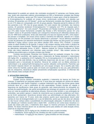 Protocolo Clínico e Diretrizes Terapêuticas – Doença de Crohn




Metronidazol foi avaliado em estudo não controlado envolvendo 21 pacientes com fístulas peria-
nais, tendo sido observada melhora sintomatológica em 95% e fechamento completo das fístulas
em 56% dos pacientes, sendo que 78% tiveram recorrência 4 meses após o final do tratamento10.
A 6-mercaptopurina foi avaliada em ensaio clínico randomizado controlado com placebo que
envolveu 36 pacientes com 40 fístulas47, sendo que fechamento completo das fístulas foi observa-
do em 31% deles em comparação com 6% do grupo placebo. Resposta parcial foi obtida em 24%
dos pacientes e em 18% dos do grupo placebo. Em outro estudo não controlado, dos mesmos
autores, 34 pacientes receberam 6-mercaptopurina 1,5 mg/kg/dia com 77% de resposta após 4
meses de tratamento10. Em outro estudo48, 78 pacientes com fístulas receberam azatioprina, sendo
que 31% deles tiveram fechamento completo das fístulas e 54% fechamento parcial. Em uma
revisão49, todos os 39 pacientes tratados com ciclosporina intravenosa em diferentes estudos até o
ano de 1998 foram analisados, tendo sido observada uma taxa de resposta de 90%, entre respos-
tas parciais e completas. Um ensaio clínico avaliou o benefício de infliximab, utilizado em 3 doses
consecutivas, em 94 pacientes com fístulas abdominais e perineais50. Houve diferença estatística
na taxa de pacientes que obtiveram fechamento completo das fístulas nos dois grupos que usaram
infliximab 5 mg/kg versus o grupo que utilizou placebo (55% versus 13%). Contudo, a duração
média do efeito benéfico foi de apenas 3 meses e não existem estudos ainda sobre a eficácia de
doses repetidas nessa situação. Também não há evidência de que o infliximab seja melhor do que
as alternativas delineadas acima. O NICE - National Institute for Clinical Excellence do Reino




                                                                                                      Doença de Crohn
Unido não indica tratamento com infliximab nesta condição clínica11. Não existem estudos da
profilaxia secundária após a correção cirúrgica das fístulas.
         Conduta recomendada: Pacientes com fístulas devem ter avaliação cirúrgica. Se o trata-
mento clínico for escolhido, são opções para o tratamento de fístulas perianais o metronidazol
(20 mg/kg VO) e azatioprina (2-2,5 mg/kg/dia VO) ou 6-mercaptopurina (1-1,5 mg/kg/dia VO). O
tempo de uso não está definido, mas as evidências disponíveis são de que o uso continuado é
necessário para a manutenção do benefício. Deve-se ter cuidado com os efeitos adversos do
metronidazol e da azatioprina/6-mercaptopurina quando utilizados continuamente. Pacientes que
não tiverem resposta devem ser reavaliados por uma equipe cirúrgica. Se a escolha pelo trata-
mento clínico for mantida, pode-se optar, em locais com experiência no seu uso, pela administra-
ção de ciclosporina, devendo-se afastar previamente complicações supurativas. O infliximab não
está indicado nesta condição clínica11.

6. SITUAÇÕES ESPECIAIS
         6.1. Pacientes Pediátricos
         Existem poucos estudos controlados avaliando o tratamento da doença de Crohn em
crianças. O tratamento em pacientes abaixo de 12 anos deve ser realizado em centros de referên-
cia estabelecidos pelo Gestor Estadual, e qualquer tratamento que difira das linhas gerais deste
protocolo deve ter o aval e justificativa de dois especialistas. Existem dúvidas em relação à
segurança da ciprofloxacina neste grupo de pacientes, pelo desenvolvimento de artropatias em
animais de experimentação, não sendo aconselhável seu emprego em paciente com menos de 18
anos em vista da existência de alternativas eficazes. Deve-se evitar também o uso prolongado de
corticóides, que podem agravar o retardo de crescimento que os pacientes pediátricos com doen-
ça de Crohn apresentam, devendo-se sempre tentar sua administração em dias alternados. Em
pacientes com menos de 18 anos, tanto eles próprios quanto seus responsáveis devem estar
cientes do risco de teratogenicidade com o uso de talidomida, sendo que ela não deve ser utilizada
se não houver certeza sobre a possibilidade de anticoncepção adequada. A talidomida não deve
ser utilizada por mulheres durante toda a idade fértil. Levando-se em conta essas ressalvas e o
ajuste das doses pelo peso, o tratamento deve seguir os mesmos princípios do tratamento dos
adultos. As doses máximas devem ser as descritas acima para adultos em cada situação clínica.
Usam-se as seguintes doses51:
         • sulfasalazina: 50-75 mg/kg por dia, divididos em duas a quatro tomadas;
         • mesalazina: 30-50 mg/kg por dia, divididos em três a quatro tomadas;
         • metronidazol: 15 mg/kg por dia (máximo 1 g/dia) divididos em três tomadas;

                                                                                                         187
 