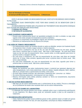 Protocolos Clínicos e Diretrizes Terapêuticas – Medicamentos Excepcionais




         Guia de Orientação ao Paciente
         o Azatioprina/6-Mercaptopurina     o Ciclosporina     o Metotrexate


            ESTE É UM GUIA SOBRE OS MEDICAMENTOS QUE VOCÊ ESTÁ RECEBENDO GRATUITAMEN-
      TE PELO SUS.
            SEGUINDO SUAS ORIENTAÇÕES VOCÊ TERÁ MAIS CHANCE DE SE BENEFICIAR COM O
      TRATAMENTO.
            OS MEDICAMENTOS PODEM SER UTILIZADOS NO TRATAMENTO DAS SEGUINTES DOENÇAS
      QUE CAUSAM INFLAMAÇÃO NOS INTESTINOS:
            o DOENÇA DE CROHN
            o RETOCOLITE ULCERATIVA

      1. ONDE GUARDAR O MEDICAMENTO
            • Guarde estes medicamentos devem ser guardados protegidos do calor e umidade, ou seja, evite
              lugares onde exista variação de temperatura (cozinha e banheiro).
            • Conserve os comprimidos na embalagem original, bem fechados e protegidos da luz.
            • Mantenha os medicamentos fora do alcance de crianças.

      2. NA HORA DE TOMAR O MEDICAMENTO
             • Os medicamentos podem ser tomados durante ou após as refeições, sempre com bastante líquido
               O importante é fixar o horário e seguir sempre o mesmo esquema.
             • Se você toma a azatioprina uma vez ao dia, em caso de esquecimento de uma dose, aguarde
               para tomar a próxima dose no horário usual. Não tome a dose dobrada. Se você toma várias
               vezes ao dia, em caso de esquecimento, tome o quanto antes, ou então aguarde para tomar no
               próximo horário a dosagem dobrada.
             • Se você toma a ciclosporina, em caso de esquecimento de uma dose, esta deve ser tomada
               dentro de 12 horas. Caso contrário, aguarde para tomar a próxima dose no horário usual. Não
               tome a dose dobrada.
             • Se você toma metotrexate, em caso de esquecimento de uma dose, aguarde para tomar a
               próxima dose no horário usual. Não tome a dose dobrada.

      3. REAÇÕES DESAGRADÁVEIS
            • Apesar dos benefícios que estes medicamentos trazem, é possível que apareçam algumas rea-
              ções desagradáveis, como dores abdominais, dores de cabeça, reações alérgicas, febre, calafrios,
              falta de ar, pressão baixa e aparecimento de bolhas, entre outros.
            • Se sentir algum desses sintomas, não interrompa o tratamento sem comunicar ao médico.
            • Se outros sintomas aparecerem, comunique-se com seu médico.
            • Maiores informações sobre efeitos adversos constam no Termo de Consentimento, documento
              assinado por você e seu médico.

      4. USO DE OUTROS MEDICAMENTOS
            • Não faça uso de outros medicamentos sem o conhecimento de seu médico. Procure a orientação
              de um profissional da saúde caso necessite fazer uso de outros medicamentos.

      5. REALIZAÇÃO DE EXAMES DE LABORATÓRIO
            • A realização dos exames garante uma correta avaliação sobre o que o medicamento está fazendo
              no seu organismo. Em alguns casos, pode ser necessário ajustar a dose ou até suspender o
              tratamento.

      6. RECOMENDAÇÕES IMPORTANTES
            • Estes medicamentos podem causar problemas graves no feto, podendo nascer um bebê com graves
              defeitos físicos e mentais. Por isso, em caso de gravidez, comunique ao médico imediatamente.
214
 