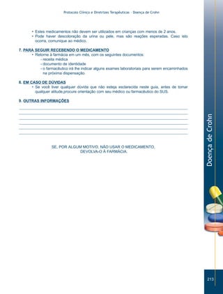 Protocolo Clínico e Diretrizes Terapêuticas – Doença de Crohn




       • Estes medicamentos não devem ser utilizados em crianças com menos de 2 anos.
       • Pode haver descoloração da urina ou pele, mas são reações esperadas. Caso isto
         ocorra, comunique ao médico.

7. PARA SEGUIR RECEBENDO O MEDICAMENTO
      • Retorne à farmácia em um mês, com os seguintes documentos:
           - receita médica
           - documento de identidade
           - o farmacêutico irá lhe indicar alguns exames laboratoriais para serem encaminhados
             na próxima dispensação.

8. EM CASO DE DÚVIDAS
       • Se você tiver qualquer dúvida que não esteja esclarecida neste guia, antes de tomar
         qualquer atitude,procure orientação com seu médico ou farmacêutico do SUS.

9. OUTRAS INFORMAÇÕES




                                                                                                  Doença de Crohn
                  SE, POR ALGUM MOTIVO, NÃO USAR O MEDICAMENTO,
                               DEVOLVA-O À FARMÁCIA.




                                                                                                     213
 