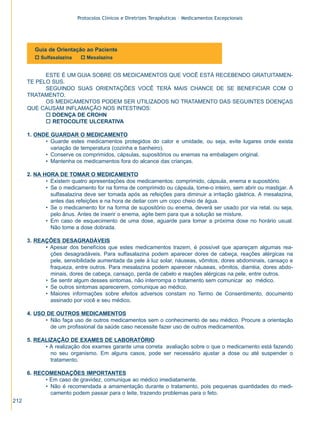 Protocolos Clínicos e Diretrizes Terapêuticas – Medicamentos Excepcionais




         Guia de Orientação ao Paciente
         o Sulfasalazina    o Mesalazina


            ESTE É UM GUIA SOBRE OS MEDICAMENTOS QUE VOCÊ ESTÁ RECEBENDO GRATUITAMEN-
      TE PELO SUS.
            SEGUINDO SUAS ORIENTAÇÕES VOCÊ TERÁ MAIS CHANCE DE SE BENEFICIAR COM O
      TRATAMENTO.
            OS MEDICAMENTOS PODEM SER UTILIZADOS NO TRATAMENTO DAS SEGUINTES DOENÇAS
      QUE CAUSAM INFLAMAÇÃO NOS INTESTINOS:
            o DOENÇA DE CROHN
            o RETOCOLITE ULCERATIVA

      1. ONDE GUARDAR O MEDICAMENTO
            • Guarde estes medicamentos protegidos do calor e umidade, ou seja, evite lugares onde exista
              variação de temperatura (cozinha e banheiro).
            • Conserve os comprimidos, cápsulas, supositórios ou enemas na embalagem original.
            • Mantenha os medicamentos fora do alcance das crianças.

      2. NA HORA DE TOMAR O MEDICAMENTO
             • Existem quatro apresentações dos medicamentos: comprimido, cápsula, enema e supositório.
             • Se o medicamento for na forma de comprimido ou cápsula, tome-o inteiro, sem abrir ou mastigar. A
               sulfasalazina deve ser tomada após as refeições para diminuir a irritação gástrica. A mesalazina,
               antes das refeições e na hora de deitar com um copo cheio de água.
             • Se o medicamento for na forma de supositório ou enema, deverá ser usado por via retal, ou seja,
               pelo ânus. Antes de inserir o enema, agite bem para que a solução se misture.
             • Em caso de esquecimento de uma dose, aguarde para tomar a próxima dose no horário usual.
               Não tome a dose dobrada.

      3. REAÇÕES DESAGRADÁVEIS
            • Apesar dos benefícios que estes medicamentos trazem, é possível que apareçam algumas rea-
              ções desagradáveis. Para sulfasalazina podem aparecer dores de cabeça, reações alérgicas na
              pele, sensibilidade aumentada da pele à luz solar, náuseas, vômitos, dores abdominais, cansaço e
              fraqueza, entre outros. Para mesalazina podem aparecer náuseas, vômitos, diarréia, dores abdo-
              minais, dores de cabeça, cansaço, perda de cabelo e reações alérgicas na pele, entre outros.
            • Se sentir algum desses sintomas, não interrompa o tratamento sem comunicar ao médico.
            • Se outros sintomas aparecerem, comunique ao médico.
            • Maiores informações sobre efeitos adversos constam no Termo de Consentimento, documento
              assinado por você e seu médico.

      4. USO DE OUTROS MEDICAMENTOS
            • Não faça uso de outros medicamentos sem o conhecimento de seu médico. Procure a orientação
              de um profissional da saúde caso necessite fazer uso de outros medicamentos.

      5. REALIZAÇÃO DE EXAMES DE LABORATÓRIO
            • A realização dos exames garante uma correta avaliação sobre o que o medicamento está fazendo
              no seu organismo. Em alguns casos, pode ser necessário ajustar a dose ou até suspender o
              tratamento.

      6. RECOMENDAÇÕES IMPORTANTES
            • Em caso de gravidez, comunique ao médico imediatamente.
            • Não é recomendada a amamentação durante o tratamento, pois pequenas quantidades do medi-
              camento podem passar para o leite, trazendo problemas para o feto.
212
 