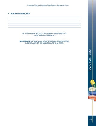 Protocolo Clínico e Diretrizes Terapêuticas – Doença de Crohn




8. OUTRAS INFORMAÇÕES




             SE, POR ALGUM MOTIVO, NÃO USAR O MEDICAMENTO,
                          DEVOLVA-O À FARMÁCIA.


           IMPORTANTE: LEVAR CAIXA DE ISOPOR PARA TRANSPORTAR
                O MEDICAMENTO DA FARMÁCIA ATÉ SUA CASA.




                                                                                  Doença de Crohn




                                                                                     211
 