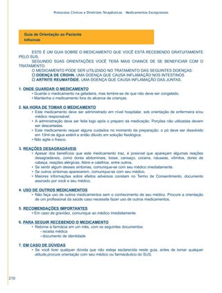 Protocolos Clínicos e Diretrizes Terapêuticas – Medicamentos Excepcionais




        Guia de Orientação ao Paciente
        Infliximab


            ESTE É UM GUIA SOBRE O MEDICAMENTO QUE VOCÊ ESTÁ RECEBENDO GRATUITAMENTE
      PELO SUS.
            SEGUINDO SUAS ORIENTAÇÕES VOCÊ TERÁ MAIS CHANCE DE SE BENEFICIAR COM O
      TRATAMENTO.
            O MEDICAMENTO PODE SER UTILIZADO NO TRATAMENTO DAS SEGUINTES DOENÇAS:
            o DOENÇA DE CROHN, UMA DOENÇA QUE CAUSA INFLAMAÇÃO NOS INTESTINOS
            o ARTRITE REUMATÓIDE, UMA DOENÇA QUE CAUSA INFLAMAÇÃO DAS JUNTAS.

      1. ONDE GUARDAR O MEDICAMENTO
            • Guarde o medicamento na geladeira, mas lembre-se de que não deve ser congelado.
            • Mantenha o medicamento fora do alcance de crianças.

      2. NA HORA DE TOMAR O MEDICAMENTO
             • Este medicamento deve ser administrado em nível hospitalar, sob orientação de enfermeira e/ou
               médico responsável.
             • A administração deve ser feita logo após o preparo da medicação. Porções não utilizadas devem
               ser descartadas.
             • Este medicamento requer alguns cuidados no momento da preparação: o pó deve ser dissolvido
               em 10ml de água estéril e então diluído em solução fisiológica.
             • Não agite o frasco.

      3. REAÇÕES DESAGRADÁVEIS
            • Apesar dos benefícios que este medicamento traz, é possível que apareçam algumas reações
              desagradáveis, como dores abdominais, tosse, cansaço, coceira, náuseas, vômitos, dores de
              cabeça, reações alérgicas, febre e calafrios, entre outros.
            • Se sentir algum desses sintomas, comunique-se com seu médico imediatamente.
            • Se outros sintomas aparecerem, comunique-se com seu médico.
            • Maiores informações sobre efeitos adversos constam no Termo de Consentimento, documento
              assinado por você e seu médico.

      4. USO DE OUTROS MEDICAMENTOS
            • Não faça uso de outros medicamentos sem o conhecimento de seu médico. Procure a orientação
              de um profissional da saúde caso necessite fazer uso de outros medicamentos.

      5. RECOMENDAÇÕES IMPORTANTES
            • Em caso de gravidez, comunique ao médico imediatamente.

      6. PARA SEGUIR RECEBENDO O MEDICAMENTO
            • Retorne à farmácia em um mês, com os seguintes documentos:
                 - receita médica
                 - documento de identidade

      7. EM CASO DE DÚVIDAS
             • Se você tiver qualquer dúvida que não esteja esclarecida neste guia, antes de tomar qualquer
               atitude,procure orientação com seu médico ou farmacêutico do SUS.




210
 