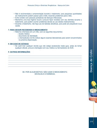 Protocolo Clínico e Diretrizes Terapêuticas – Doença de Crohn




       • Não é recomendada a amamentação durante o tratamento, pois pequenas quantidades
         do medicamento podem passar para o leite, trazendo problemas para o feto.
       • Evite contato com pessoas portadoras de doenças infecciosas.
       • Mantenha uma boa higiene bucal e procure fazer revisões com seu dentista durante o
         tratamento, pois podem ocorrer problemas devido ao uso destes medicamentos.
       • Durante o tratamento, não faça uso de bebidas alcoólicas, pois pode ser prejudicial à sua
         saúde.

7. PARA SEGUIR RECEBENDO O MEDICAMENTO
      • Retorne à farmácia em um mês, com os seguintes documentos:
           - receita médica
           - documento de identidade
           - o farmacêutico irá lhe indicar alguns exames laboratoriais para serem encaminhados
             na próxima dispensação.

8. EM CASO DE DÚVIDAS
       • Se você tiver qualquer dúvida que não esteja esclarecida neste guia, antes de tomar
         qualquer atitude, procure orientação com seu médico ou farmacêutico do SUS.




                                                                                                     Doença de Crohn
9. OUTRAS INFORMAÇÕES




                  SE, POR ALGUM MOTIVO, NÃO USAR O MEDICAMENTO,
                              DEVOLVA-O À FARMÁCIA.




                                                                                                        215
 