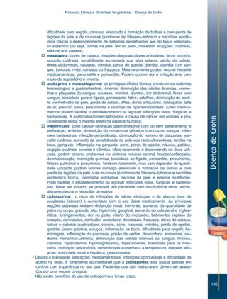 Protocolo Clínico e Diretrizes Terapêuticas – Doença de Crohn




        dificuldade para engolir, cansaço associado à formação de bolhas e com perda de
        regiões da pele e de mucosas (síndrome de Stevens-Johnson e necrólise epidér-
        mica tóxica) e desenvolvimento de sintomas semelhantes aos do lúpus eritemato-
        so sistêmico (ou seja, bolhas na pele, dor no peito, mal-estar, erupções cutâneas,
        falta de ar e coceira).
     o mesalazina: dores de cabeça, reações alérgicas (dores articulares, febre, coceira,
        erupção cutânea), sensibilidade aumentada aos raios solares, perda de cabelo,
        dores abdominais, náuseas, vômitos, perda de apetite, diarréia, diarréia com san-
        gue, tonturas, rinite, cansaço ou fraqueza. Mais raramente podem ocorrer hepatite
        medicamentosa, pancreatite e pericardite. Podem ocorrer dor e irritação anal com
        o uso de supositório e enema.
     o azatioprina e mercaptopurina: os principais efeitos tóxicos envolvem os sistemas
        hematológico e gastrointestinal. Anemia, diminuição das células brancas, verme-
        lhas e plaquetas do sangue, náuseas, vômitos, diarréia, dor abdominal, fezes com
        sangue, toxicidade para o fígado, pancreatite, febre, calafrios, diminuição de apeti-
        te, vermelhidão de pele, perda de cabelo, aftas, dores articulares, retinopatia, falta
        de ar, pressão baixa, pneumonite e reações de hipersensibilidade. Estes medica-
        mentos podem facilitar o estabelecimento ou agravar infecções virais, fúngicas e
        bacterianas. A azatioprina/6-mercaptopurina é causa de câncer em animais e pro-




                                                                                                 Doença de Crohn
        vavelmente tenha o mesmo efeito na espécie humana;
     o metotrexato: pode causar ulceração gastrointestinal com ou sem sangramento e
        perfuração, enterite, diminuição do número de glóbulos brancos no sangue, infec-
        ções bacterianas, infecção generalizada, diminuição do número de plaquetas, vas-
        culite cutânea, aumento da sensibilidade da pele aos raios ultravioletas, feridas na
        boca, gengivite, inflamação na garganta, acne, perda do apetite, náusea, palidez,
        erupção cutânea, coceira e vômitos. Mais raramente e dependendo da dose utili-
        zada, podem ocorrer problemas no sistema nervoso central, leucoencefalopatia,
        desmielinização, meningite química, toxicidade ao fígado, pericardite, pneumonite,
        fibrose pulmonar e pneumonia. Também raramente, mas sem depender da quanti-
        dade utilizada, podem ocorrer cansaço associado à formação de bolhas e com
        perda de regiões da pele e de mucosas (síndrome de Stevens-Johnson e necrólise
        epidérmica tóxica), dermatite esfoliativa, necrose da pele e eritema multiforme.
        Pode facilitar o estabelecimento ou agravar infecções virais, fúngicas e bacteria-
        nas. Deve ser evitado, se possível, em pacientes com insuficiência renal, ascite,
        derrame pleural e retocolite ulcerativa.
     o ciclosporina: o risco de infecções de várias etiologias e de alguns tipos de
        neoplasias (câncer) é aumentado com o uso deste medicamento. As principais
        reações adversas incluem disfunção renal, tremores, aumento da quantidade de
        pêlos no corpo, pressão alta, hipertrofia gengival, aumento do colesterol e triglice-
        rídios, formigamentos, dor no peito, infarto do miocardio, batimentos rápidos do
        coração, convulsões, confusão, ansiedade, depressão, fraqueza, dores de cabeça,
        unhas e cabelos quebradiços, coceira, acne, náuseas, vômitos, perda de apetite,
        gastrite, úlcera péptica, soluços, inflamação na boca, dificuldade para engolir, he-
        morragias, inflamação do pâncreas, prisão de ventre, desconforto abdominal, sín-
        drome hemolítico-urêmica, diminuição das células brancas do sangue, linfoma,
        calorões, hipercalemia, hipomagnesemia, hiperuricemia, toxicidade para os mús-
        culos, disfunção respiratória, sensibilidade aumentada à temperatura, reações alér-
        gicas, toxicidade renal e hepática, ginecomastia;
• Devido à toxicidade, interações medicamentosas, infecções oportunistas e dificuldade de
  acerto na dose, é fortemente aconselhável que a ciclosporina seja usada apenas em
  centros com experiência no seu uso. Pacientes que não melhorarem devem ser avalia-
  dos por uma equipe cirúrgica.
• Não existe benefício do uso de ciclosporina a longo prazo;

                                                                                                    195
 