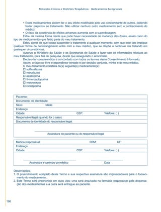 Protocolos Clínicos e Diretrizes Terapêuticas – Medicamentos Excepcionais




              • Estes medicamentos podem ter o seu efeito modificado pelo uso concomitante de outros, podendo
                trazer prejuízos ao tratamento. Não utilizar nenhum outro medicamento sem o conhecimento do
                médico;
              • O risco da ocorrência de efeitos adversos aumenta com a superdosagem.
              Estou da mesma forma ciente que pode haver necessidade de mudança das doses, assim como do
      tipo de medicamentos que farão parte do meu tratamento.
              Estou ciente de que posso suspender o tratamento a qualquer momento, sem que este fato implique
      qualquer forma de constrangimento entre mim e meu médico, que se dispõe a continuar me tratando em
      quaisquer circunstâncias.
              Autorizo o Ministério da Saúde e as Secretarias de Saúde a fazer uso de informações relativas ao
      meu tratamento, para fins de pesquisa, desde que assegurado o anonimato.
              Declaro ter compreendido e concordado com todos os termos deste Consentimento Informado.
              Assim, o faço por livre e espontânea vontade e por decisão conjunta, minha e de meu médico.
              O meu tratamento constará do(s) seguinte(s) medicamento(s):
              o sulfasalazina
              o mesalazina
              o azatioprina
              o 6-mercaptopurina
              o metotrexate
              o ciclosporina


       Paciente:
       Documento de identidade:
       Sexo:    Masculino     Idade:
       Endereço:
       Cidade:                                            CEP:                    Telefone: ( )
       Responsável legal (quando for o caso):
       Documento de identidade do responsável legal:



                                Assinatura do paciente ou do responsável legal

       Médico responsável:                                           CRM:                    UF:
       Endereço:
       Cidade:                                            CEP:                    Telefone: ( )



                  Assinatura e carimbo do médico                                  Data

      Observações:
      1. O preenchimento completo deste Termo e sua respectiva assinatura são imprescindíveis para o forneci-
         mento do medicamento.
      2. Este Termo será preenchido em duas vias: uma será arquivada na farmácia responsável pela dispensa-
         ção dos medicamentos e a outra será entregue ao paciente.




196
 