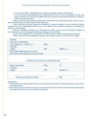 Protocolos Clínicos e Diretrizes Terapêuticas – Medicamentos Excepcionais




              • O uso pode facilitar o estabelecimento ou agravar infecções fúngicas e bacterianas;
              • o uso de outros imunomoduladores com infliximab pode reduzir o risco de reações à infusão e de
                desenvolvimento de anticorpos anti-DNA. Vacinas com germes atenuados não devem ser adminis-
                tradas concomitantemente.
              Estou da mesma forma ciente que pode haver necessidade de mudança das doses, assim como do
      tipo de medicamentos que farão parte do meu tratamento;
              Estou ciente de que posso suspender o tratamento a qualquer momento, sem que este fato implique
      qualquer forma de constrangimento entre mim e meu médico, que se dispõe a continuar me tratando em
      quaisquer circunstâncias.
              Autorizo o Ministério da Saúde e as Secretarias de Saúde a fazer uso de informações relativas ao
      meu tratamento para fins de pesquisa desde que assegurado o anonimato.
              Declaro ter compreendido e concordado com todos os termos deste Consentimento Informado.
              Assim, o faço por livre e espontânea vontade e por decisão conjunta, minha e de meu médico.

         Paciente:
         Documento de identidade:
         Sexo: Masculino ( ) Feminino ( )              Idade:
         Endereço:
         Cidade:                                       CEP:                        Telefone: ( )
         Responsável legal (quando for o caso):
         Documento de identidade do responsável legal:



                                 Assinatura do paciente ou do responsável legal

         Médico responsável:                               CRM:                    UF:
         Endereço:
         Cidade:                                           CEP:                    Telefone: ( )



                 Assinatura e carimbo do médico                                   Data

      Observações:
      1. O preenchimento completo deste Termo e sua respectiva assinatura são imprescindíveis para o fornecimen-
         to do medicamento.
      2. Este Termo será preenchido em duas vias: uma será arquivada na farmácia responsável pela dispensação
         dos medicamentos e a outra será entregue ao paciente.




198
 