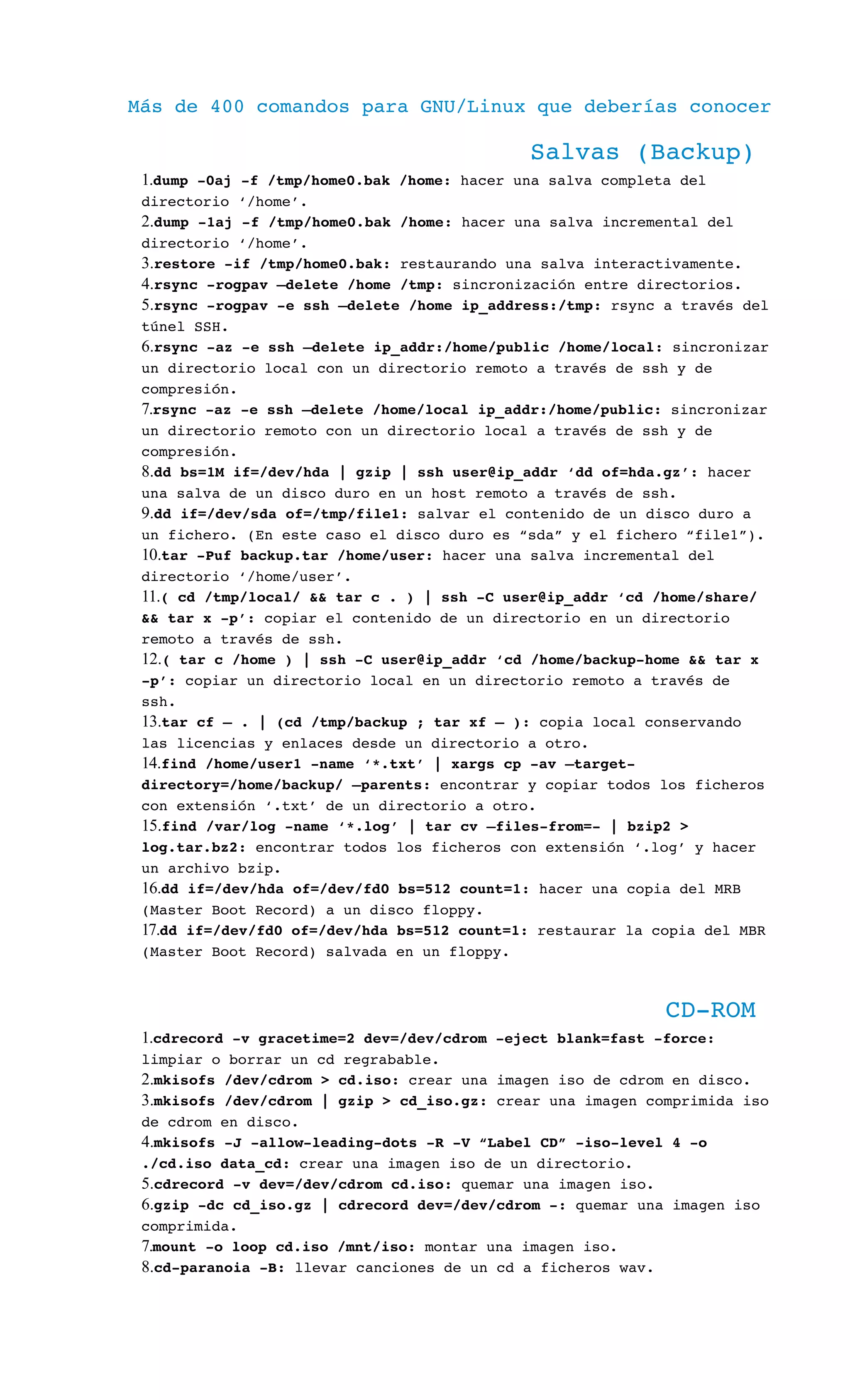 Más de 400 comandos para GNU/Linux que deberías conocer
Salvas (Backup)
1.dump ­0aj ­f /tmp/home0.bak /home: hacer una salva completa del 
directorio ‘/home’.
2.dump ­1aj ­f /tmp/home0.bak /home: hacer una salva incremental del 
directorio ‘/home’.
3.restore ­if /tmp/home0.bak: restaurando una salva interactivamente.
4.rsync ­rogpav –delete /home /tmp: sincronización entre directorios.
5.rsync ­rogpav ­e ssh –delete /home ip_address:/tmp: rsync a través del 
túnel SSH.
6.rsync ­az ­e ssh –delete ip_addr:/home/public /home/local: sincronizar 
un directorio local con un directorio remoto a través de ssh y de 
compresión.
7.rsync ­az ­e ssh –delete /home/local ip_addr:/home/public: sincronizar 
un directorio remoto con un directorio local a través de ssh y de 
compresión.
8.dd bs=1M if=/dev/hda | gzip | ssh user@ip_addr ‘dd of=hda.gz’: hacer 
una salva de un disco duro en un host remoto a través de ssh.
9.dd if=/dev/sda of=/tmp/file1: salvar el contenido de un disco duro a 
un fichero. (En este caso el disco duro es “sda” y el fichero “file1”).
10.tar ­Puf backup.tar /home/user: hacer una salva incremental del 
directorio ‘/home/user’.
11.( cd /tmp/local/ && tar c . ) | ssh ­C user@ip_addr ‘cd /home/share/ 
&& tar x ­p’: copiar el contenido de un directorio en un directorio 
remoto a través de ssh.
12.( tar c /home ) | ssh ­C user@ip_addr ‘cd /home/backup­home && tar x 
­p’: copiar un directorio local en un directorio remoto a través de 
ssh.
13.tar cf – . | (cd /tmp/backup ; tar xf – ): copia local conservando 
las licencias y enlaces desde un directorio a otro.
14.find /home/user1 ­name ‘*.txt’ | xargs cp ­av –target­
directory=/home/backup/ –parents: encontrar y copiar todos los ficheros 
con extensión ‘.txt’ de un directorio a otro.
15.find /var/log ­name ‘*.log’ | tar cv –files­from=­ | bzip2 > 
log.tar.bz2: encontrar todos los ficheros con extensión ‘.log’ y hacer 
un archivo bzip.
16.dd if=/dev/hda of=/dev/fd0 bs=512 count=1: hacer una copia del MRB 
(Master Boot Record) a un disco floppy.
17.dd if=/dev/fd0 of=/dev/hda bs=512 count=1: restaurar la copia del MBR 
(Master Boot Record) salvada en un floppy.
CD­ROM
1.cdrecord ­v gracetime=2 dev=/dev/cdrom ­eject blank=fast ­force: 
limpiar o borrar un cd regrabable.
2.mkisofs /dev/cdrom > cd.iso: crear una imagen iso de cdrom en disco.
3.mkisofs /dev/cdrom | gzip > cd_iso.gz: crear una imagen comprimida iso 
de cdrom en disco.
4.mkisofs ­J ­allow­leading­dots ­R ­V “Label CD” ­iso­level 4 ­o 
./cd.iso data_cd: crear una imagen iso de un directorio.
5.cdrecord ­v dev=/dev/cdrom cd.iso: quemar una imagen iso.
6.gzip ­dc cd_iso.gz | cdrecord dev=/dev/cdrom ­: quemar una imagen iso 
comprimida.
7.mount ­o loop cd.iso /mnt/iso: montar una imagen iso.
8.cd­paranoia ­B: llevar canciones de un cd a ficheros wav.
 