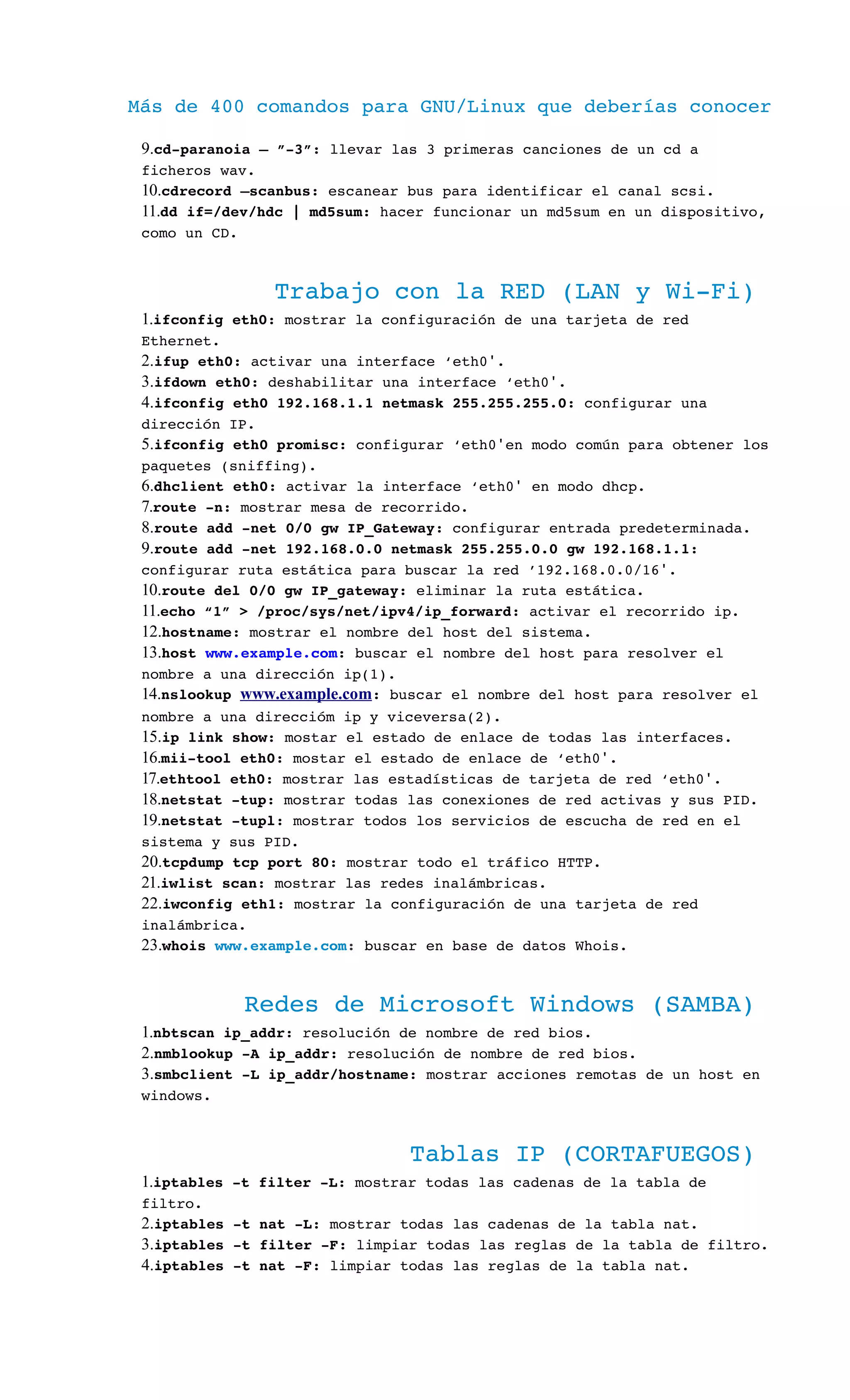 Más de 400 comandos para GNU/Linux que deberías conocer
9.cd­paranoia – ”­3”: llevar las 3 primeras canciones de un cd a 
ficheros wav.
10.cdrecord –scanbus: escanear bus para identificar el canal scsi.
11.dd if=/dev/hdc | md5sum: hacer funcionar un md5sum en un dispositivo, 
como un CD.
Trabajo con la RED (LAN y Wi­Fi)
1.ifconfig eth0: mostrar la configuración de una tarjeta de red 
Ethernet.
2.ifup eth0: activar una interface ‘eth0 .′
3.ifdown eth0: deshabilitar una interface ‘eth0 .′
4.ifconfig eth0 192.168.1.1 netmask 255.255.255.0: configurar una 
dirección IP.
5.ifconfig eth0 promisc: configurar ‘eth0 en modo común para obtener los′  
paquetes (sniffing).
6.dhclient eth0: activar la interface ‘eth0  en modo dhcp.′
7.route ­n: mostrar mesa de recorrido.
8.route add ­net 0/0 gw IP_Gateway: configurar entrada predeterminada.
9.route add ­net 192.168.0.0 netmask 255.255.0.0 gw 192.168.1.1: 
configurar ruta estática para buscar la red ’192.168.0.0/16 .′
10.route del 0/0 gw IP_gateway: eliminar la ruta estática.
11.echo “1” > /proc/sys/net/ipv4/ip_forward: activar el recorrido ip.
12.hostname: mostrar el nombre del host del sistema.
13.host www.example.com: buscar el nombre del host para resolver el 
nombre a una dirección ip(1).
14.nslookup www.example.com: buscar el nombre del host para resolver el 
nombre a una direccióm ip y viceversa(2).
15.ip link show: mostar el estado de enlace de todas las interfaces.
16.mii­tool eth0: mostar el estado de enlace de ‘eth0 .′
17.ethtool eth0: mostrar las estadísticas de tarjeta de red ‘eth0 .′
18.netstat ­tup: mostrar todas las conexiones de red activas y sus PID.
19.netstat ­tupl: mostrar todos los servicios de escucha de red en el 
sistema y sus PID.
20.tcpdump tcp port 80: mostrar todo el tráfico HTTP.
21.iwlist scan: mostrar las redes inalámbricas.
22.iwconfig eth1: mostrar la configuración de una tarjeta de red 
inalámbrica.
23.whois www.example.com: buscar en base de datos Whois.
Redes de Microsoft Windows (SAMBA)
1.nbtscan ip_addr: resolución de nombre de red bios.
2.nmblookup ­A ip_addr: resolución de nombre de red bios.
3.smbclient ­L ip_addr/hostname: mostrar acciones remotas de un host en 
windows.
Tablas IP (CORTAFUEGOS)
1.iptables ­t filter ­L: mostrar todas las cadenas de la tabla de 
filtro.
2.iptables ­t nat ­L: mostrar todas las cadenas de la tabla nat.
3.iptables ­t filter ­F: limpiar todas las reglas de la tabla de filtro.
4.iptables ­t nat ­F: limpiar todas las reglas de la tabla nat.
 