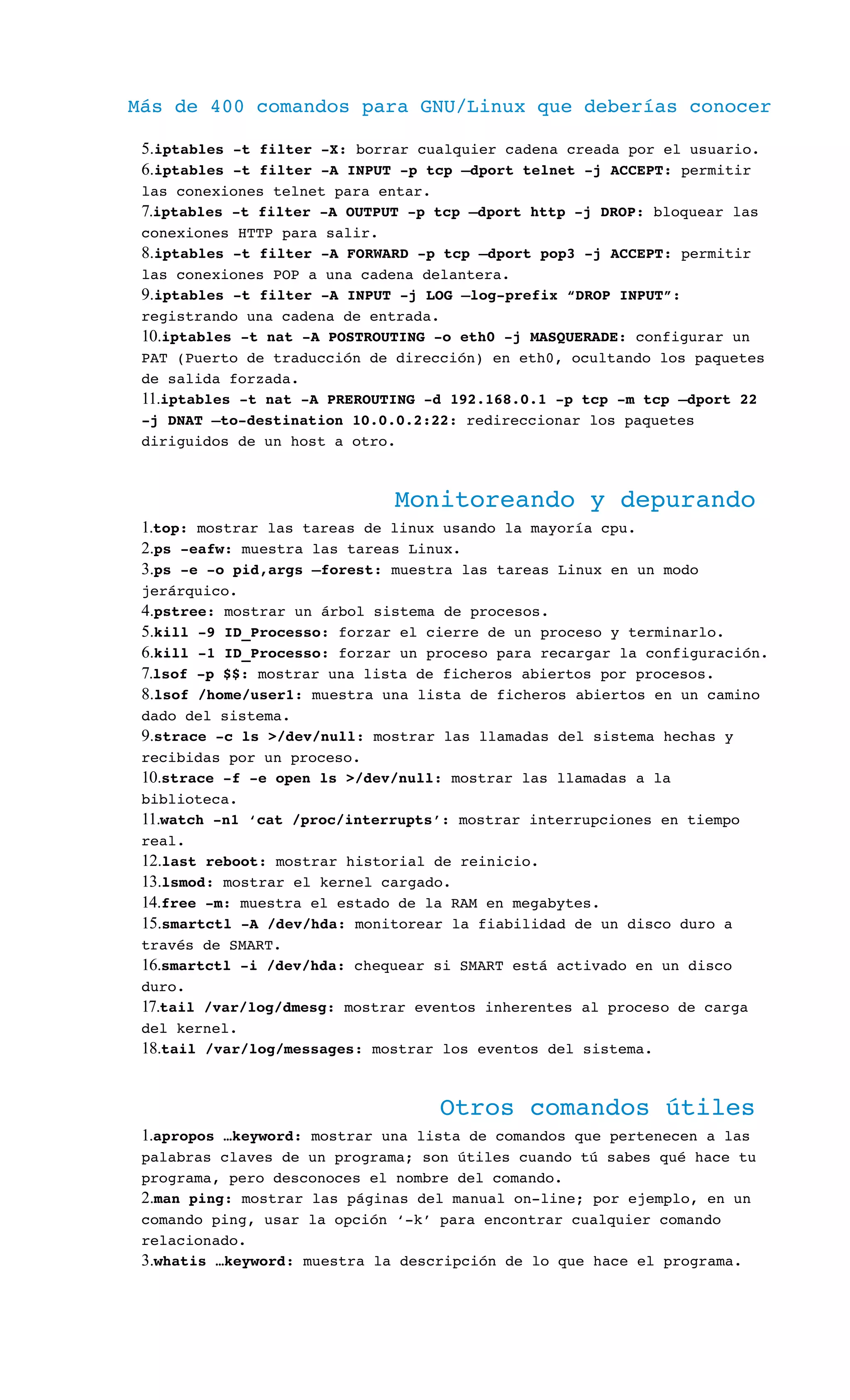 Más de 400 comandos para GNU/Linux que deberías conocer
5.iptables ­t filter ­X: borrar cualquier cadena creada por el usuario.
6.iptables ­t filter ­A INPUT ­p tcp –dport telnet ­j ACCEPT: permitir 
las conexiones telnet para entar.
7.iptables ­t filter ­A OUTPUT ­p tcp –dport http ­j DROP: bloquear las 
conexiones HTTP para salir.
8.iptables ­t filter ­A FORWARD ­p tcp –dport pop3 ­j ACCEPT: permitir 
las conexiones POP a una cadena delantera.
9.iptables ­t filter ­A INPUT ­j LOG –log­prefix “DROP INPUT”: 
registrando una cadena de entrada.
10.iptables ­t nat ­A POSTROUTING ­o eth0 ­j MASQUERADE: configurar un 
PAT (Puerto de traducción de dirección) en eth0, ocultando los paquetes 
de salida forzada.
11.iptables ­t nat ­A PREROUTING ­d 192.168.0.1 ­p tcp ­m tcp –dport 22 
­j DNAT –to­destination 10.0.0.2:22: redireccionar los paquetes 
diriguidos de un host a otro.
Monitoreando y depurando
1.top: mostrar las tareas de linux usando la mayoría cpu.
2.ps ­eafw: muestra las tareas Linux.
3.ps ­e ­o pid,args –forest: muestra las tareas Linux en un modo 
jerárquico.
4.pstree: mostrar un árbol sistema de procesos.
5.kill ­9 ID_Processo: forzar el cierre de un proceso y terminarlo.
6.kill ­1 ID_Processo: forzar un proceso para recargar la configuración.
7.lsof ­p $$: mostrar una lista de ficheros abiertos por procesos.
8.lsof /home/user1: muestra una lista de ficheros abiertos en un camino 
dado del sistema.
9.strace ­c ls >/dev/null: mostrar las llamadas del sistema hechas y 
recibidas por un proceso.
10.strace ­f ­e open ls >/dev/null: mostrar las llamadas a la 
biblioteca.
11.watch ­n1 ‘cat /proc/interrupts’: mostrar interrupciones en tiempo 
real.
12.last reboot: mostrar historial de reinicio.
13.lsmod: mostrar el kernel cargado.
14.free ­m: muestra el estado de la RAM en megabytes.
15.smartctl ­A /dev/hda: monitorear la fiabilidad de un disco duro a 
través de SMART.
16.smartctl ­i /dev/hda: chequear si SMART está activado en un disco 
duro.
17.tail /var/log/dmesg: mostrar eventos inherentes al proceso de carga 
del kernel.
18.tail /var/log/messages: mostrar los eventos del sistema.
Otros comandos útiles
1.apropos …keyword: mostrar una lista de comandos que pertenecen a las 
palabras claves de un programa; son útiles cuando tú sabes qué hace tu 
programa, pero desconoces el nombre del comando.
2.man ping: mostrar las páginas del manual on­line; por ejemplo, en un 
comando ping, usar la opción ‘­k’ para encontrar cualquier comando 
relacionado.
3.whatis …keyword: muestra la descripción de lo que hace el programa.
 