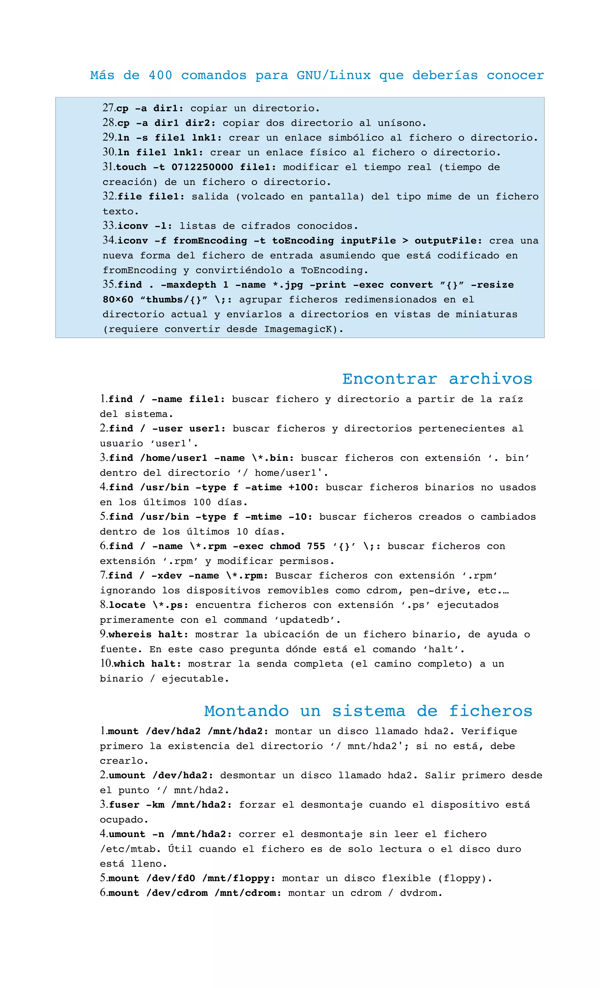Más de 400 comandos para GNU/Linux que deberías conocer
27.cp ­a dir1: copiar un directorio.
28.cp ­a dir1 dir2: copiar dos directorio al unísono.
29.ln ­s file1 lnk1: crear un enlace simbólico al fichero o directorio.
30.ln file1 lnk1: crear un enlace físico al fichero o directorio.
31.touch ­t 0712250000 file1: modificar el tiempo real (tiempo de 
creación) de un fichero o directorio.
32.file file1: salida (volcado en pantalla) del tipo mime de un fichero 
texto.
33.iconv ­l: listas de cifrados conocidos.
34.iconv ­f fromEncoding ­t toEncoding inputFile > outputFile: crea una 
nueva forma del fichero de entrada asumiendo que está codificado en 
fromEncoding y convirtiéndolo a ToEncoding.
35.find . ­maxdepth 1 ­name *.jpg ­print ­exec convert ”{}” ­resize 
80×60 “thumbs/{}” ;: agrupar ficheros redimensionados en el 
directorio actual y enviarlos a directorios en vistas de miniaturas 
(requiere convertir desde ImagemagicK).
Encontrar archivos
1.find / ­name file1: buscar fichero y directorio a partir de la raíz 
del sistema.
2.find / ­user user1: buscar ficheros y directorios pertenecientes al 
usuario ‘user1 .′
3.find /home/user1 ­name *.bin: buscar ficheros con extensión ‘. bin’ 
dentro del directorio ‘/ home/user1 .′
4.find /usr/bin ­type f ­atime +100: buscar ficheros binarios no usados 
en los últimos 100 días.
5.find /usr/bin ­type f ­mtime ­10: buscar ficheros creados o cambiados 
dentro de los últimos 10 días.
6.find / ­name *.rpm ­exec chmod 755 ‘{}’ ;: buscar ficheros con 
extensión ‘.rpm’ y modificar permisos.
7.find / ­xdev ­name *.rpm: Buscar ficheros con extensión ‘.rpm’ 
ignorando los dispositivos removibles como cdrom, pen­drive, etc.…
8.locate *.ps: encuentra ficheros con extensión ‘.ps’ ejecutados 
primeramente con el command ‘updatedb’.
9.whereis halt: mostrar la ubicación de un fichero binario, de ayuda o 
fuente. En este caso pregunta dónde está el comando ‘halt’.
10.which halt: mostrar la senda completa (el camino completo) a un 
binario / ejecutable.
Montando un sistema de ficheros
1.mount /dev/hda2 /mnt/hda2: montar un disco llamado hda2. Verifique 
primero la existencia del directorio ‘/ mnt/hda2 ; si no está, debe ′
crearlo.
2.umount /dev/hda2: desmontar un disco llamado hda2. Salir primero desde 
el punto ‘/ mnt/hda2.
3.fuser ­km /mnt/hda2: forzar el desmontaje cuando el dispositivo está 
ocupado.
4.umount ­n /mnt/hda2: correr el desmontaje sin leer el fichero 
/etc/mtab. Útil cuando el fichero es de solo lectura o el disco duro 
está lleno.
5.mount /dev/fd0 /mnt/floppy: montar un disco flexible (floppy).
6.mount /dev/cdrom /mnt/cdrom: montar un cdrom / dvdrom.
 