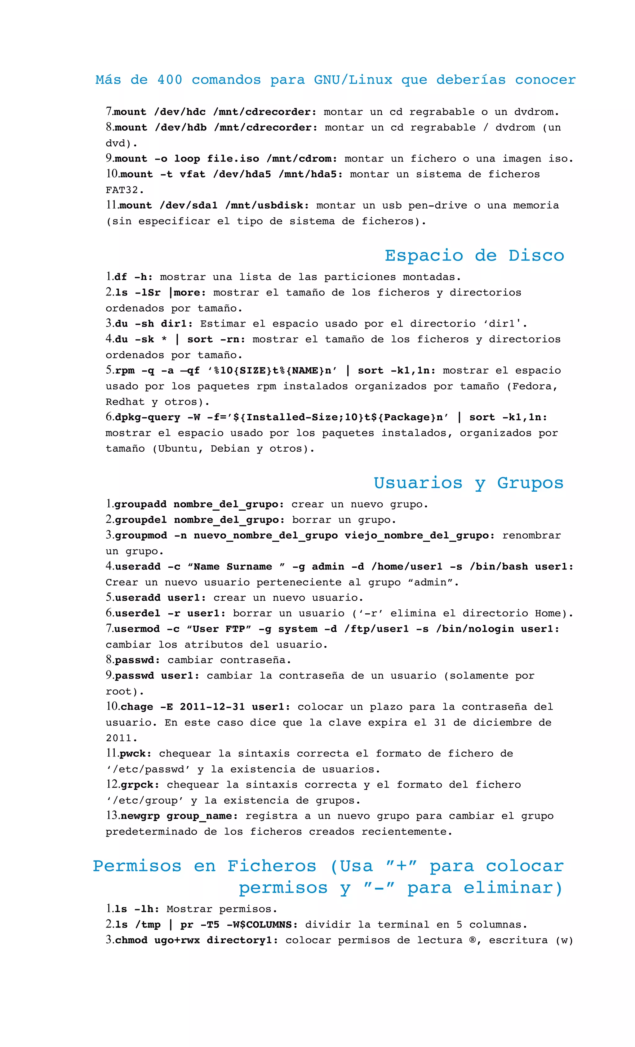 Más de 400 comandos para GNU/Linux que deberías conocer
7.mount /dev/hdc /mnt/cdrecorder: montar un cd regrabable o un dvdrom.
8.mount /dev/hdb /mnt/cdrecorder: montar un cd regrabable / dvdrom (un 
dvd).
9.mount ­o loop file.iso /mnt/cdrom: montar un fichero o una imagen iso.
10.mount ­t vfat /dev/hda5 /mnt/hda5: montar un sistema de ficheros 
FAT32.
11.mount /dev/sda1 /mnt/usbdisk: montar un usb pen­drive o una memoria 
(sin especificar el tipo de sistema de ficheros).
Espacio de Disco
1.df ­h: mostrar una lista de las particiones montadas.
2.ls ­lSr |more: mostrar el tamaño de los ficheros y directorios 
ordenados por tamaño.
3.du ­sh dir1: Estimar el espacio usado por el directorio ‘dir1 .′
4.du ­sk * | sort ­rn: mostrar el tamaño de los ficheros y directorios 
ordenados por tamaño.
5.rpm ­q ­a –qf ‘%10{SIZE}t%{NAME}n’ | sort ­k1,1n: mostrar el espacio 
usado por los paquetes rpm instalados organizados por tamaño (Fedora, 
Redhat y otros).
6.dpkg­query ­W ­f=’${Installed­Size;10}t${Package}n’ | sort ­k1,1n: 
mostrar el espacio usado por los paquetes instalados, organizados por 
tamaño (Ubuntu, Debian y otros).
Usuarios y Grupos
1.groupadd nombre_del_grupo: crear un nuevo grupo.
2.groupdel nombre_del_grupo: borrar un grupo.
3.groupmod ­n nuevo_nombre_del_grupo viejo_nombre_del_grupo: renombrar 
un grupo.
4.useradd ­c “Name Surname ” ­g admin ­d /home/user1 ­s /bin/bash user1: 
Crear un nuevo usuario perteneciente al grupo “admin”.
5.useradd user1: crear un nuevo usuario.
6.userdel ­r user1: borrar un usuario (‘­r’ elimina el directorio Home).
7.usermod ­c “User FTP” ­g system ­d /ftp/user1 ­s /bin/nologin user1: 
cambiar los atributos del usuario.
8.passwd: cambiar contraseña.
9.passwd user1: cambiar la contraseña de un usuario (solamente por 
root).
10.chage ­E 2011­12­31 user1: colocar un plazo para la contraseña del 
usuario. En este caso dice que la clave expira el 31 de diciembre de 
2011.
11.pwck: chequear la sintaxis correcta el formato de fichero de 
‘/etc/passwd’ y la existencia de usuarios.
12.grpck: chequear la sintaxis correcta y el formato del fichero 
‘/etc/group’ y la existencia de grupos.
13.newgrp group_name: registra a un nuevo grupo para cambiar el grupo 
predeterminado de los ficheros creados recientemente.
Permisos en Ficheros (Usa ”+” para colocar 
permisos y ”­” para eliminar)
1.ls ­lh: Mostrar permisos.
2.ls /tmp | pr ­T5 ­W$COLUMNS: dividir la terminal en 5 columnas.
3.chmod ugo+rwx directory1: colocar permisos de lectura ®, escritura (w) 
 