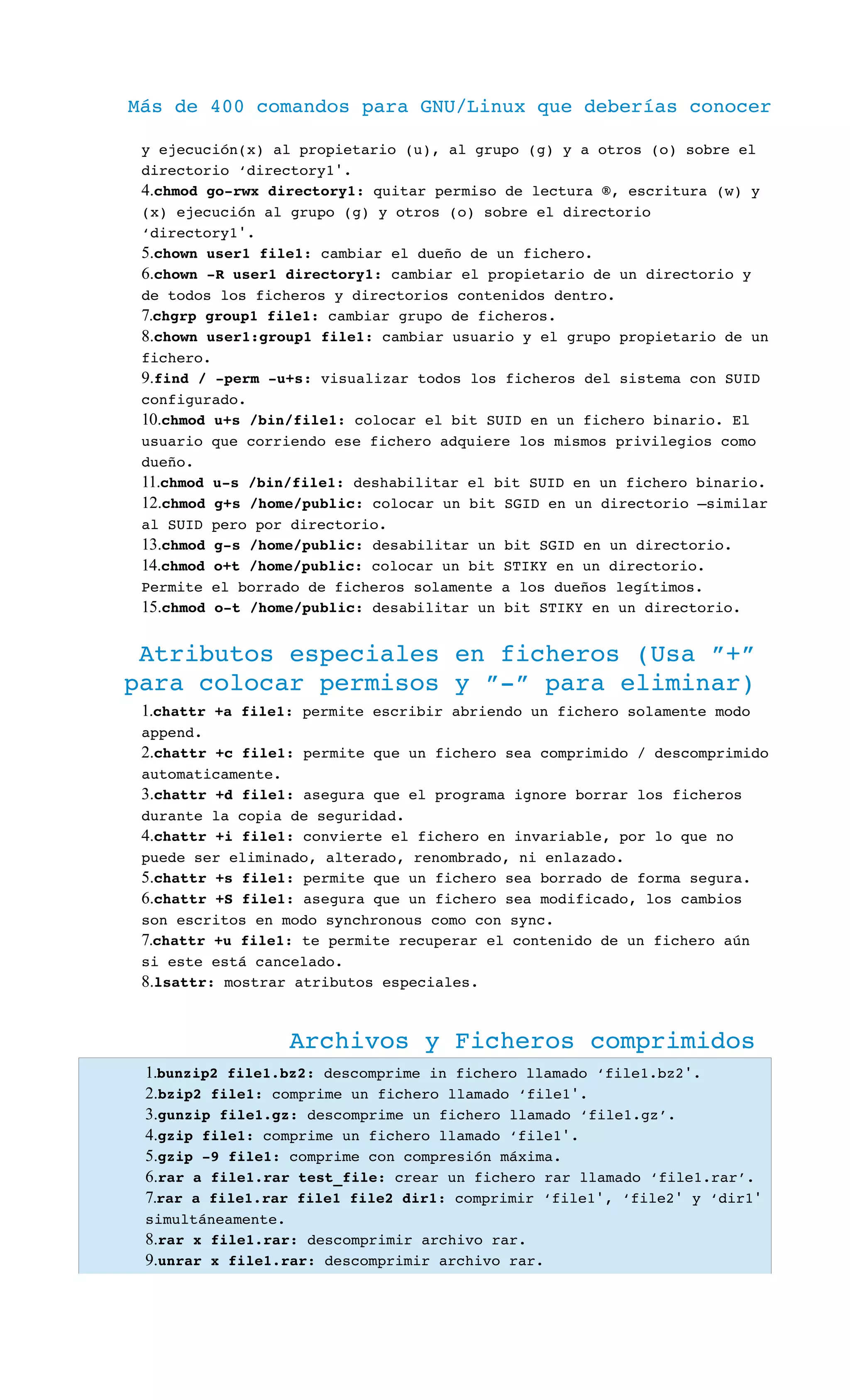 Más de 400 comandos para GNU/Linux que deberías conocer
y ejecución(x) al propietario (u), al grupo (g) y a otros (o) sobre el 
directorio ‘directory1 .′
4.chmod go­rwx directory1: quitar permiso de lectura ®, escritura (w) y 
(x) ejecución al grupo (g) y otros (o) sobre el directorio 
‘directory1 .′
5.chown user1 file1: cambiar el dueño de un fichero.
6.chown ­R user1 directory1: cambiar el propietario de un directorio y 
de todos los ficheros y directorios contenidos dentro.
7.chgrp group1 file1: cambiar grupo de ficheros.
8.chown user1:group1 file1: cambiar usuario y el grupo propietario de un 
fichero.
9.find / ­perm ­u+s: visualizar todos los ficheros del sistema con SUID 
configurado.
10.chmod u+s /bin/file1: colocar el bit SUID en un fichero binario. El 
usuario que corriendo ese fichero adquiere los mismos privilegios como 
dueño.
11.chmod u­s /bin/file1: deshabilitar el bit SUID en un fichero binario.
12.chmod g+s /home/public: colocar un bit SGID en un directorio –similar 
al SUID pero por directorio.
13.chmod g­s /home/public: desabilitar un bit SGID en un directorio.
14.chmod o+t /home/public: colocar un bit STIKY en un directorio. 
Permite el borrado de ficheros solamente a los dueños legítimos.
15.chmod o­t /home/public: desabilitar un bit STIKY en un directorio.
Atributos especiales en ficheros (Usa ”+” 
para colocar permisos y ”­” para eliminar)
1.chattr +a file1: permite escribir abriendo un fichero solamente modo 
append.
2.chattr +c file1: permite que un fichero sea comprimido / descomprimido 
automaticamente.
3.chattr +d file1: asegura que el programa ignore borrar los ficheros 
durante la copia de seguridad.
4.chattr +i file1: convierte el fichero en invariable, por lo que no 
puede ser eliminado, alterado, renombrado, ni enlazado.
5.chattr +s file1: permite que un fichero sea borrado de forma segura.
6.chattr +S file1: asegura que un fichero sea modificado, los cambios 
son escritos en modo synchronous como con sync.
7.chattr +u file1: te permite recuperar el contenido de un fichero aún 
si este está cancelado.
8.lsattr: mostrar atributos especiales.
Archivos y Ficheros comprimidos
1.bunzip2 file1.bz2: descomprime in fichero llamado ‘file1.bz2 .′
2.bzip2 file1: comprime un fichero llamado ‘file1 .′
3.gunzip file1.gz: descomprime un fichero llamado ‘file1.gz’.
4.gzip file1: comprime un fichero llamado ‘file1 .′
5.gzip ­9 file1: comprime con compresión máxima.
6.rar a file1.rar test_file: crear un fichero rar llamado ‘file1.rar’.
7.rar a file1.rar file1 file2 dir1: comprimir ‘file1 , ‘file2  y ‘dir1′ ′ ′ 
simultáneamente.
8.rar x file1.rar: descomprimir archivo rar.
9.unrar x file1.rar: descomprimir archivo rar.
 