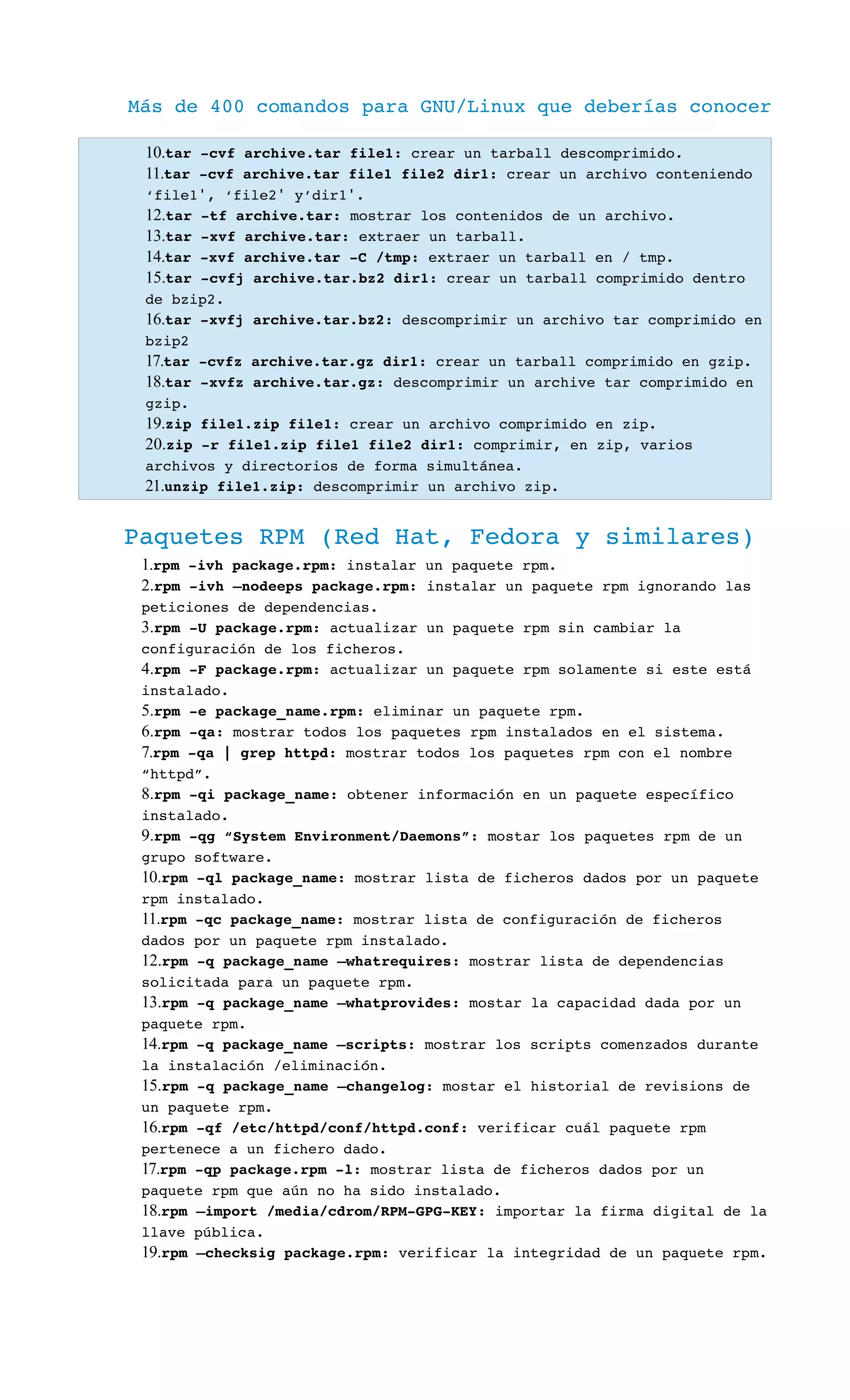 Más de 400 comandos para GNU/Linux que deberías conocer
10.tar ­cvf archive.tar file1: crear un tarball descomprimido.
11.tar ­cvf archive.tar file1 file2 dir1: crear un archivo conteniendo 
‘file1 , ‘file2  y’dir1 .′ ′ ′
12.tar ­tf archive.tar: mostrar los contenidos de un archivo.
13.tar ­xvf archive.tar: extraer un tarball.
14.tar ­xvf archive.tar ­C /tmp: extraer un tarball en / tmp.
15.tar ­cvfj archive.tar.bz2 dir1: crear un tarball comprimido dentro 
de bzip2.
16.tar ­xvfj archive.tar.bz2: descomprimir un archivo tar comprimido en 
bzip2
17.tar ­cvfz archive.tar.gz dir1: crear un tarball comprimido en gzip.
18.tar ­xvfz archive.tar.gz: descomprimir un archive tar comprimido en 
gzip.
19.zip file1.zip file1: crear un archivo comprimido en zip.
20.zip ­r file1.zip file1 file2 dir1: comprimir, en zip, varios 
archivos y directorios de forma simultánea.
21.unzip file1.zip: descomprimir un archivo zip.
Paquetes RPM (Red Hat, Fedora y similares)
1.rpm ­ivh package.rpm: instalar un paquete rpm.
2.rpm ­ivh –nodeeps package.rpm: instalar un paquete rpm ignorando las 
peticiones de dependencias.
3.rpm ­U package.rpm: actualizar un paquete rpm sin cambiar la 
configuración de los ficheros.
4.rpm ­F package.rpm: actualizar un paquete rpm solamente si este está 
instalado.
5.rpm ­e package_name.rpm: eliminar un paquete rpm.
6.rpm ­qa: mostrar todos los paquetes rpm instalados en el sistema.
7.rpm ­qa | grep httpd: mostrar todos los paquetes rpm con el nombre 
“httpd”.
8.rpm ­qi package_name: obtener información en un paquete específico 
instalado.
9.rpm ­qg “System Environment/Daemons”: mostar los paquetes rpm de un 
grupo software.
10.rpm ­ql package_name: mostrar lista de ficheros dados por un paquete 
rpm instalado.
11.rpm ­qc package_name: mostrar lista de configuración de ficheros 
dados por un paquete rpm instalado.
12.rpm ­q package_name –whatrequires: mostrar lista de dependencias 
solicitada para un paquete rpm.
13.rpm ­q package_name –whatprovides: mostar la capacidad dada por un 
paquete rpm.
14.rpm ­q package_name –scripts: mostrar los scripts comenzados durante 
la instalación /eliminación.
15.rpm ­q package_name –changelog: mostar el historial de revisions de 
un paquete rpm.
16.rpm ­qf /etc/httpd/conf/httpd.conf: verificar cuál paquete rpm 
pertenece a un fichero dado.
17.rpm ­qp package.rpm ­l: mostrar lista de ficheros dados por un 
paquete rpm que aún no ha sido instalado.
18.rpm –import /media/cdrom/RPM­GPG­KEY: importar la firma digital de la 
llave pública.
19.rpm –checksig package.rpm: verificar la integridad de un paquete rpm.
 