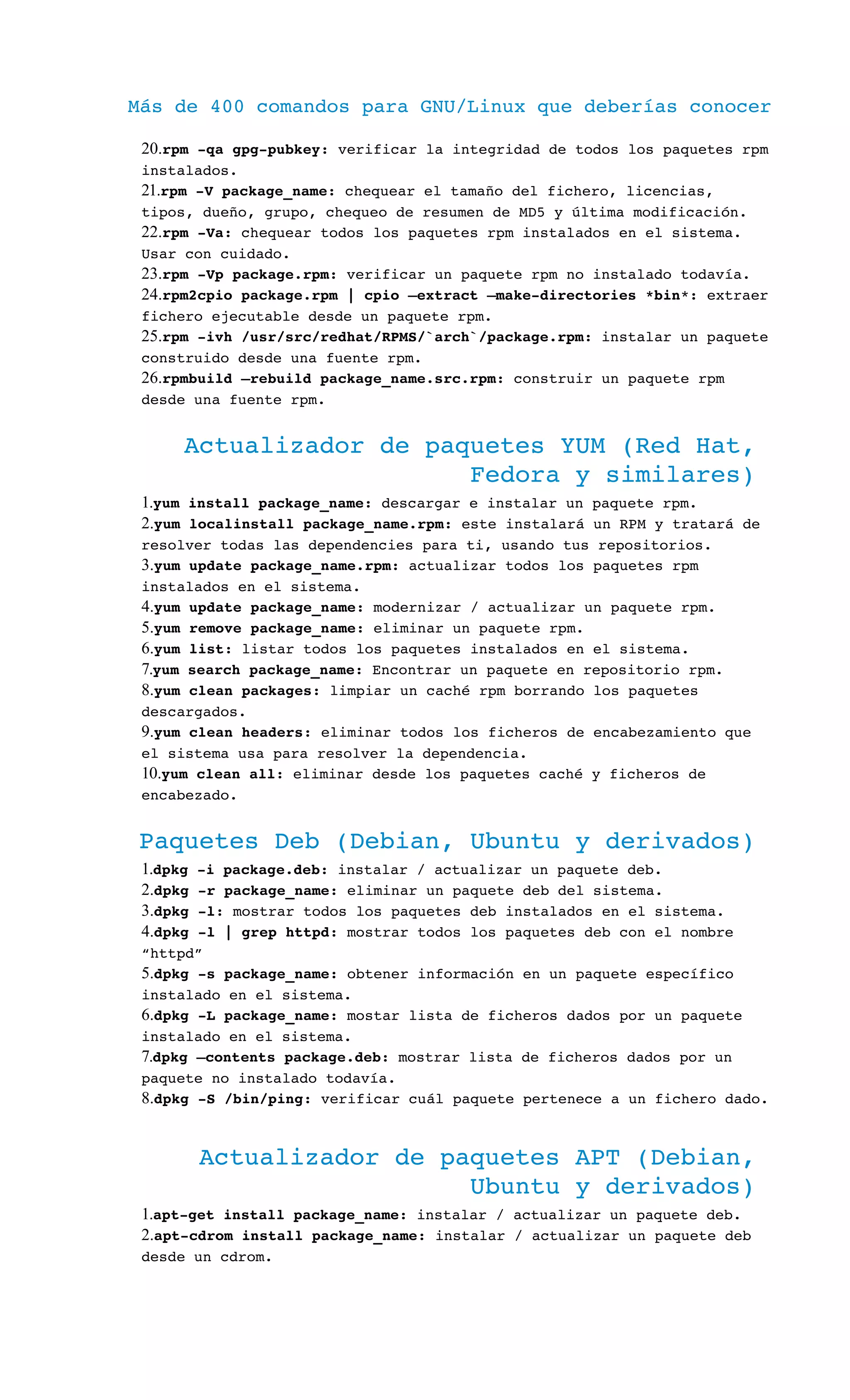 Más de 400 comandos para GNU/Linux que deberías conocer
20.rpm ­qa gpg­pubkey: verificar la integridad de todos los paquetes rpm 
instalados.
21.rpm ­V package_name: chequear el tamaño del fichero, licencias, 
tipos, dueño, grupo, chequeo de resumen de MD5 y última modificación.
22.rpm ­Va: chequear todos los paquetes rpm instalados en el sistema. 
Usar con cuidado.
23.rpm ­Vp package.rpm: verificar un paquete rpm no instalado todavía.
24.rpm2cpio package.rpm | cpio –extract –make­directories *bin*: extraer 
fichero ejecutable desde un paquete rpm.
25.rpm ­ivh /usr/src/redhat/RPMS/`arch`/package.rpm: instalar un paquete 
construido desde una fuente rpm.
26.rpmbuild –rebuild package_name.src.rpm: construir un paquete rpm 
desde una fuente rpm.
Actualizador de paquetes YUM (Red Hat, 
Fedora y similares)
1.yum install package_name: descargar e instalar un paquete rpm.
2.yum localinstall package_name.rpm: este instalará un RPM y tratará de 
resolver todas las dependencies para ti, usando tus repositorios.
3.yum update package_name.rpm: actualizar todos los paquetes rpm 
instalados en el sistema.
4.yum update package_name: modernizar / actualizar un paquete rpm.
5.yum remove package_name: eliminar un paquete rpm.
6.yum list: listar todos los paquetes instalados en el sistema.
7.yum search package_name: Encontrar un paquete en repositorio rpm.
8.yum clean packages: limpiar un caché rpm borrando los paquetes 
descargados.
9.yum clean headers: eliminar todos los ficheros de encabezamiento que 
el sistema usa para resolver la dependencia.
10.yum clean all: eliminar desde los paquetes caché y ficheros de 
encabezado.
Paquetes Deb (Debian, Ubuntu y derivados)
1.dpkg ­i package.deb: instalar / actualizar un paquete deb.
2.dpkg ­r package_name: eliminar un paquete deb del sistema.
3.dpkg ­l: mostrar todos los paquetes deb instalados en el sistema.
4.dpkg ­l | grep httpd: mostrar todos los paquetes deb con el nombre 
“httpd”
5.dpkg ­s package_name: obtener información en un paquete específico 
instalado en el sistema.
6.dpkg ­L package_name: mostar lista de ficheros dados por un paquete 
instalado en el sistema.
7.dpkg –contents package.deb: mostrar lista de ficheros dados por un 
paquete no instalado todavía.
8.dpkg ­S /bin/ping: verificar cuál paquete pertenece a un fichero dado.
Actualizador de paquetes APT (Debian, 
Ubuntu y derivados)
1.apt­get install package_name: instalar / actualizar un paquete deb.
2.apt­cdrom install package_name: instalar / actualizar un paquete deb 
desde un cdrom.
 