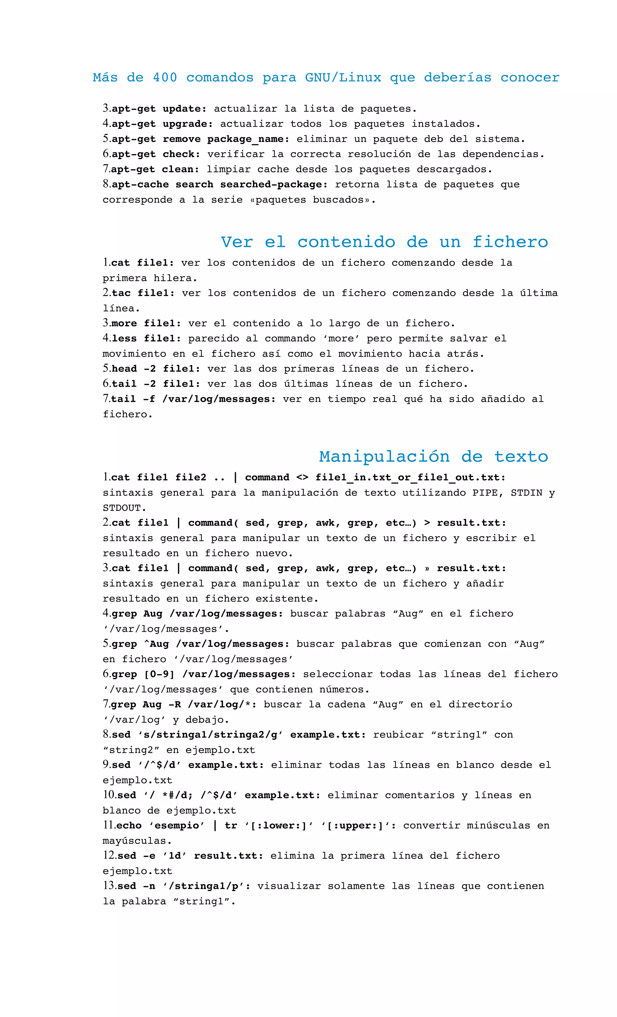 Más de 400 comandos para GNU/Linux que deberías conocer
3.apt­get update: actualizar la lista de paquetes.
4.apt­get upgrade: actualizar todos los paquetes instalados.
5.apt­get remove package_name: eliminar un paquete deb del sistema.
6.apt­get check: verificar la correcta resolución de las dependencias.
7.apt­get clean: limpiar cache desde los paquetes descargados.
8.apt­cache search searched­package: retorna lista de paquetes que 
corresponde a la serie «paquetes buscados».
Ver el contenido de un fichero
1.cat file1: ver los contenidos de un fichero comenzando desde la 
primera hilera.
2.tac file1: ver los contenidos de un fichero comenzando desde la última 
línea.
3.more file1: ver el contenido a lo largo de un fichero.
4.less file1: parecido al commando ‘more’ pero permite salvar el 
movimiento en el fichero así como el movimiento hacia atrás.
5.head ­2 file1: ver las dos primeras líneas de un fichero.
6.tail ­2 file1: ver las dos últimas líneas de un fichero.
7.tail ­f /var/log/messages: ver en tiempo real qué ha sido añadido al 
fichero.
Manipulación de texto
1.cat file1 file2 .. | command <> file1_in.txt_or_file1_out.txt: 
sintaxis general para la manipulación de texto utilizando PIPE, STDIN y 
STDOUT.
2.cat file1 | command( sed, grep, awk, grep, etc…) > result.txt: 
sintaxis general para manipular un texto de un fichero y escribir el 
resultado en un fichero nuevo.
3.cat file1 | command( sed, grep, awk, grep, etc…) » result.txt: 
sintaxis general para manipular un texto de un fichero y añadir 
resultado en un fichero existente.
4.grep Aug /var/log/messages: buscar palabras “Aug” en el fichero 
‘/var/log/messages’.
5.grep ^Aug /var/log/messages: buscar palabras que comienzan con “Aug” 
en fichero ‘/var/log/messages’
6.grep [0­9] /var/log/messages: seleccionar todas las líneas del fichero 
‘/var/log/messages’ que contienen números.
7.grep Aug ­R /var/log/*: buscar la cadena “Aug” en el directorio 
‘/var/log’ y debajo.
8.sed ‘s/stringa1/stringa2/g’ example.txt: reubicar “string1” con 
“string2” en ejemplo.txt
9.sed ‘/^$/d’ example.txt: eliminar todas las líneas en blanco desde el 
ejemplo.txt
10.sed ‘/ *#/d; /^$/d’ example.txt: eliminar comentarios y líneas en 
blanco de ejemplo.txt
11.echo ‘esempio’ | tr ‘[:lower:]‘ ‘[:upper:]‘: convertir minúsculas en 
mayúsculas.
12.sed ­e ’1d’ result.txt: elimina la primera línea del fichero 
ejemplo.txt
13.sed ­n ‘/stringa1/p’: visualizar solamente las líneas que contienen 
la palabra “string1”.
 