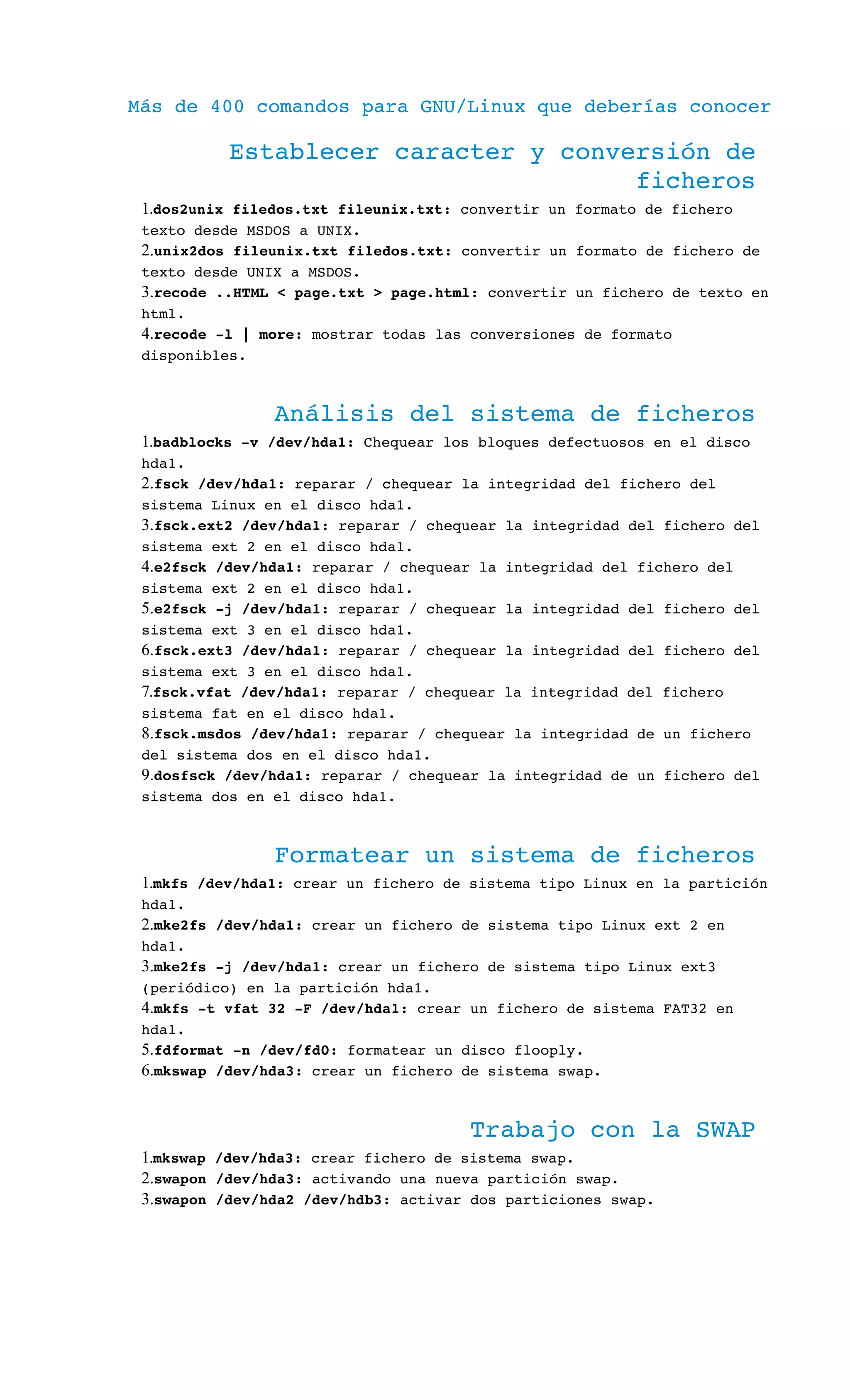 Más de 400 comandos para GNU/Linux que deberías conocer
Establecer caracter y conversión de 
ficheros
1.dos2unix filedos.txt fileunix.txt: convertir un formato de fichero 
texto desde MSDOS a UNIX.
2.unix2dos fileunix.txt filedos.txt: convertir un formato de fichero de 
texto desde UNIX a MSDOS.
3.recode ..HTML < page.txt > page.html: convertir un fichero de texto en 
html.
4.recode ­l | more: mostrar todas las conversiones de formato 
disponibles.
Análisis del sistema de ficheros
1.badblocks ­v /dev/hda1: Chequear los bloques defectuosos en el disco 
hda1.
2.fsck /dev/hda1: reparar / chequear la integridad del fichero del 
sistema Linux en el disco hda1.
3.fsck.ext2 /dev/hda1: reparar / chequear la integridad del fichero del 
sistema ext 2 en el disco hda1.
4.e2fsck /dev/hda1: reparar / chequear la integridad del fichero del 
sistema ext 2 en el disco hda1.
5.e2fsck ­j /dev/hda1: reparar / chequear la integridad del fichero del 
sistema ext 3 en el disco hda1.
6.fsck.ext3 /dev/hda1: reparar / chequear la integridad del fichero del 
sistema ext 3 en el disco hda1.
7.fsck.vfat /dev/hda1: reparar / chequear la integridad del fichero 
sistema fat en el disco hda1.
8.fsck.msdos /dev/hda1: reparar / chequear la integridad de un fichero 
del sistema dos en el disco hda1.
9.dosfsck /dev/hda1: reparar / chequear la integridad de un fichero del 
sistema dos en el disco hda1.
Formatear un sistema de ficheros
1.mkfs /dev/hda1: crear un fichero de sistema tipo Linux en la partición 
hda1.
2.mke2fs /dev/hda1: crear un fichero de sistema tipo Linux ext 2 en 
hda1.
3.mke2fs ­j /dev/hda1: crear un fichero de sistema tipo Linux ext3 
(periódico) en la partición hda1.
4.mkfs ­t vfat 32 ­F /dev/hda1: crear un fichero de sistema FAT32 en 
hda1.
5.fdformat ­n /dev/fd0: formatear un disco flooply.
6.mkswap /dev/hda3: crear un fichero de sistema swap.
Trabajo con la SWAP
1.mkswap /dev/hda3: crear fichero de sistema swap.
2.swapon /dev/hda3: activando una nueva partición swap.
3.swapon /dev/hda2 /dev/hdb3: activar dos particiones swap.
 