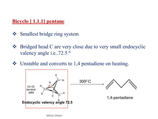 Bicyclo [ 1.1.1] pentane
 Smallest bridge ring system
 Bridged head C are very close due to very small endocyclic
valency angle i.e..72.5 0
 Unstable and converts to 1,4 pentadiene on heating.
1,4-pentadiene
3000 C
Endocyclic valency angle 72.5
MISHU SINGH
 