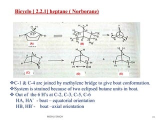 21
Bicyclo [ 2.2.1] heptane ( Norborane)
(B)
(E)(D)(C)
(A)
C-1 & C-4 are joined by methylene bridge to give boat conformation.
System is strained because of two eclipsed butane units in boat.
 Out of the 6 H’s at C-2, C-3, C-5, C-6
HA, HA` - boat – equatorial orientation
HB, HB`- boat –axial orientation
MISHU SINGH
 
