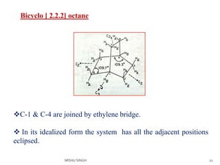 22
Bicyclo [ 2.2.2] octane
C-1 & C-4 are joined by ethylene bridge.
 In its idealized form the system has all the adjacent positions
eclipsed.
MISHU SINGH
 