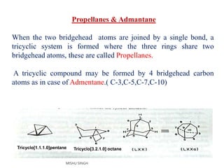 Propellanes & Admantane
When the two bridgehead atoms are joined by a single bond, a
tricyclic system is formed where the three rings share two
bridgehead atoms, these are called Propellanes.
A tricyclic compound may be formed by 4 bridgehead carbon
atoms as in case of Admentane.( C-3,C-5,C-7,C-10)
Tricyclo[1.1.1.0]pentane Tricyclo[3.2.1.0] octane
MISHU SINGH
 