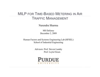 MILP FOR TIME-BASED METERING IN AIR
       TRAFFIC MANAGEMENT
                 Narendra Sharma
                    MS Defense
                  December 2, 2009

  Human Factors and Systems Engineering Lab (HFSEL)
           School of Industrial Engineering


             Advisors: Prof. Steven Landry
                       Prof. Leyla Ozsen
 
