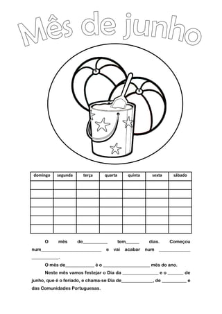 domingo segunda terça quarta quinta sexta sábado
O mês de___________ tem______ dias. Começou
num___________________________ e vai acabar num ______________
____________.
O mês de_____________ é o _____________________ mês do ano.
Neste mês vamos festejar o Dia da ________________ e o _______ de
junho, que é o feriado, e chama-se Dia de______________, de ___________ e
das Comunidades Portuguesas.
 