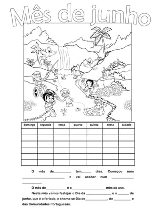 domingo segunda terça quarta quinta sexta sábado
O mês de___________ tem______ dias. Começou num
___________________________ e vai acabar num ______________
____________.
O mês de_____________ é o _____________________ mês do ano.
Neste mês vamos festejar o Dia da ________________ e o _______ de
junho, que é o feriado, e chama-se Dia de______________, de ___________ e
das Comunidades Portuguesas.
 