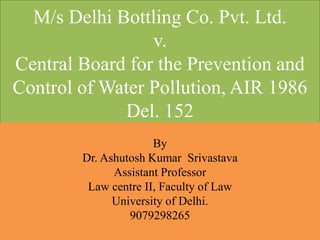 M/s Delhi Bottling Co. Pvt. Ltd.
v.
Central Board for the Prevention and
Control of Water Pollution, AIR 1986
Del. 152
By
Dr. Ashutosh Kumar Srivastava
Assistant Professor
Law centre II, Faculty of Law
University of Delhi.
9079298265
 