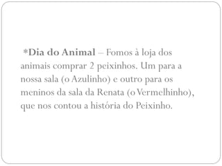 *Dia do Animal – Fomos à loja dos
animais comprar 2 peixinhos. Um para a
nossa sala (o Azulinho) e outro para os
meninos da sala da Renata (o Vermelhinho),
que nos contou a história do Peixinho.
 