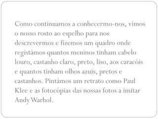 Como continuamos a conhecermo-nos, vimos
o nosso rosto ao espelho para nos
descrevermos e fizemos um quadro onde
registámos quantos meninos tinham cabelo
louro, castanho claro, preto, liso, aos caracóis
e quantos tinham olhos azuis, pretos e
castanhos. Pintámos um retrato como Paul
Klee e as fotocópias das nossas fotos a imitar
Andy Warhol.
 