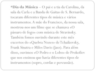 *Dia da Música – O pai e a tia da Carolina, da
sala da Carla e a Banda de Gaitas de S. Bernardo,
tocaram diferentes tipos de música e vários
instrumentos. A mãe do Francisco, da nossa sala,
mostrou-nos um filme que se chamava «O
pássaro de fogo» com música de Stravinsky.
Também fomos ouvindo durante este mês
excertos do «Quebra Nozes» de Tchaikovsky,
Frank Sinatra e Miles Davis (Jazz). Para além
disso, ouvimos «O Pedro e o Lobo» de Prokofiev
que nos ensinou que havia diferentes tipos de
instrumentos (sopro, cordas e percussão).
 