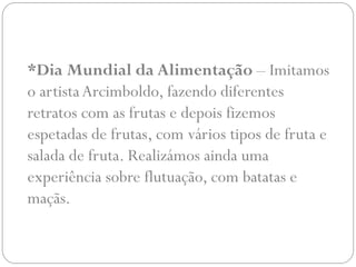 *Dia Mundial da Alimentação – Imitamos
o artista Arcimboldo, fazendo diferentes
retratos com as frutas e depois fizemos
espetadas de frutas, com vários tipos de fruta e
salada de fruta. Realizámos ainda uma
experiência sobre flutuação, com batatas e
maçãs.
 