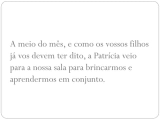 A meio do mês, e como os vossos filhos
já vos devem ter dito, a Patrícia veio
para a nossa sala para brincarmos e
aprendermos em conjunto.
 