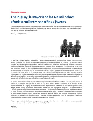 Más desafortunados


En Uruguay, la mayoría de los 140 mil pobres
afrodescendientes son niños y jóvenes
El 40% de la comunidad afro en Uruguay es pobre, se trata de unas 140.000 personas de las cuales 70.000 son niños y
adolescentes. El desempleo en general se ubica en un 6,4% pero en la mujer afro sube a 14%. Bancada del FA prepara
una serie de medidas contra esta inequidad.

Escrito por: LA REPUBLICA




                                                 Sábado 12 de noviembre de 2011 | 3:04


La pobreza, la falta de acceso a la educación y la discriminación en cuanto a lo laboral que dificulta enormemente el
acceso a trabajos, son algunos de los males que sufren los afrodescendientes en Uruguay. Los próximos días la
bancada del Frente Amplio presentará una aserie de medidas para paliar esta inequidad que sufre esa comunidad,
según indicó a LA REPÚBLICA, la diputada de Asamblea Uruguay, Berta Sanseverino. Para ejemplo hay varias cifras
que hablan por sí solas; en 2010 el total de pobres en nuestro país fue 18,6%, pero asciende a 39.9% en la comunidad
afro, es decir de 100 personas afro 40 son pobres. En cuanto a niños y adolescentes afrodescendientes menores de
18 años la pobreza se ubica en el 52%. En Uruguay hay unos 350.000 afrodescendientes, según estos porcentajes,
140.000 viven en la pobreza y de ellos 70.000 son niños y jóvenes menores. En lo que tiene que ver con educación, el
47% de la comunidad afro no completó primaria y la asistencia a establecimientos educativos entre jóvenes de 18 y 24
años es solo del 25% mientras que en los jóvenes no afro asciende a 40% .

En cuanto al desempleo en Uruguay se está en un guarismo histórico bajo que refiere a un 6,4%, pero ello no se
refleja en las mujeres afro ya que se eleva al 14%. De la misma forma la ubicación de la mayoría de los
afrodescendientes en Uruguay se concentra en cuatro departamentos que tienen un alto nivel de pobreza como
Artigas, Rivera, Salto y Tacuarembó. Esto conlleva además que esta segregación geográfica a las periferias de las
ciudades, generan la imposibilidad de acceder a los bienes y servicios comunes en la comunidad. Sanseverino resaltó
de todas formas la importancia que ha tenido el Plan de Emergencia Social y el Plan de Equidad aplicando un abanico
de instrumentos como la tarjeta alimentaria, asignación familiar, trabajo por Uruguay, cooperativas sociales,
programas de alfabetización, socioeducativos y culturales, que han permitido la salida de la indigencia y pobreza a
decenas de miles. Sin embrago es evidente que queda mucho por hacer.

“Hay un equipo trabajando duro en esto para atacar estas grandes diferencias y en las próximas semanas se tendrá
una propuesta concreta en varios ámbitos”, apuntó la diputada.

CIFRA
 