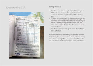Booking Procedure
•	 Travel need to write an application addressing to
DRM with desired route. This application is then
approved. Traveller need to tell about the starting
date.
•	 Then the traveller need to go to Station manager, who
calculates fare based on the distance and validity. An
overall superfast charge is added to the fare and a
ticket is provided to the traveller. This process takes
around 4-7 days.
•	 Now the traveller needs to go to reservation office to
reserve the laps.
But in Jaipur Railway Station they have tried to shorten
the process; the traveler can take his application directly
to the Chief booking officer, he approves and does the
fare calculation. This has shorten the process to 2 days.
Understanding CJT
 