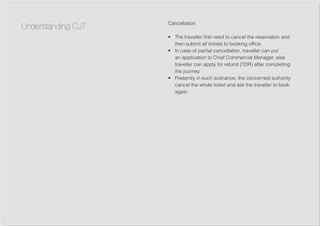 Cancellation
•	 The traveller first need to cancel the reservation and
then submit all tickets to booking office.
•	 In case of partial cancellation, traveller can put
an application to Chief Commercial Manager, else
traveller can apply for refund (TDR) after completing
the journey.
•	 Presently in such scenarios, the concerned authority
cancel the whole ticket and ask the traveller to book
again.
Understanding CJT
 
