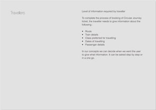 Level of information required by traveller
To complete the process of booking of Circular Journey
ticket, the traveller needs to give information about the
following :
•	 Route
•	 Train details
•	 Class preferred for travelling
•	 Dates of travelling
•	 Passenger details
In our concepts we can decide when we went the user
to give what information. It can be asked step by step or
in a one go.
Travellers
 