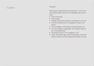Problems
After a good understanding of the process, it can be con-
clude that travellers face a lot of challenges with the pro-
cess:
•	 Time consuming,
•	 Fully manual,
•	 Traveller still needs to get train information on his own,
•	 At time of making the CJT availability of ticket is not
known,
•	 The cancellation of the ticket is manual process too.
•	 For any changes in application, the traveller needs to
put a new application.
•	 No proper format or form available for CJT
•	 Lastly, information gap: most of the people I knew who
travel in trains do not know about the Circular Journey.
Travellers
 