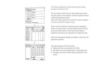 The initial concepts are mainly looking at the simple
process of booking a CJT.
The concept on left has four step booking process.
As user types in the stations, real time search shows
matching standard routes.
User can either select the route from search options
or carry on with his custom route.
Once route is finalized, matching trains would be
shown in search area. The top would have the final
route and information of train and travel date is
added as the trains are selected for respective lap.
After this Passenger details are filled in and then the
payment process.
The advantage of online process:
•	 Reduces time consumption to 0.30%
•	 No need to put any application or get approval
•	 Traveller can book ticket sitting anywhere in the
world.
 