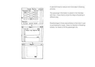 In second I tried to reduce one more step in booking
process.
The passenger information is asked in the first step
with train. I have tried to show the steps of booking in
different way.
Disadvantage in three step process is that even if user
is just looking for routes (have no intention of booking
tickets), he needs to fill the passenger info.
 