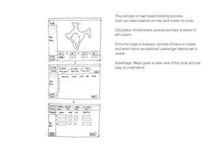 This concept is map based booking process.
User can select places on map and create his route.
Calculation of kilometers covered and fare is shown in
left column.
Once the route is finalized, next tab of trains is visible,
and when trains are selected, passenger detail’s tab is
visible.
Advantage: Maps gives a clear view of the route and are
easy to understand.
 